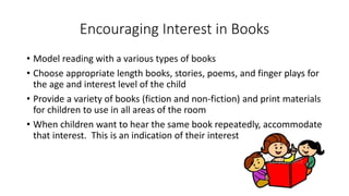 Encouraging Interest in Books
• Model reading with a various types of books
• Choose appropriate length books, stories, poems, and finger plays for
the age and interest level of the child
• Provide a variety of books (fiction and non-fiction) and print materials
for children to use in all areas of the room
• When children want to hear the same book repeatedly, accommodate
that interest. This is an indication of their interest.
 