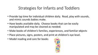 Strategies for Infants and Toddlers
• Provide lap time for individual children daily. Read, play with sounds,
and mimic sounds babies make.
• Have books available daily. Choose books that can be easily
manipulated and may be cleaned as needed.
• Make books of children’s families, experiences, and familiar objects
• Place pictures, signs, posters, and print at children’s eye level.
• Model reading and care for books
 