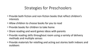Strategies for Preschoolers
• Provide both fiction and non-fiction books that reflect children’s
interests
• Allow children to choose books for you to read
• Provide books for children to take home
• Share reading and word games ideas with parents
• Provide reading skills throughout room using a variety of delivery
methods and multiple senses
• Provide materials for retelling and acting out stories both indoors and
outdoors
 