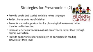 Strategies for Preschoolers (2)
• Provide books and stories in child’s home language
• Reflect home cultures of children
• Promote natural opportunities for phonological awareness rather
than formal instruction
• Increase letter awareness in natural occurrences rather than through
formal instruction
• Provide opportunities for all children to participate in reading
activities at their level
 