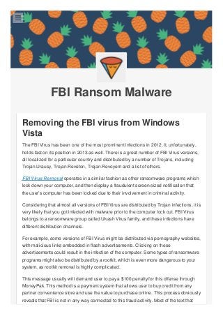 FBI Ransom Malware
Removing the FBI virus from Windows
Vista
The FBI Virus has been one of the most prominent infections in 2012. It, unfortunately,
holds fast on its position in 2013 as well. There is a great number of FBI Virus versions,
all localized for a particular country and distributed by a number of Trojans, including
Trojan.Urausy, Trojan.Reveton, Trojan.Revoyem and a list of others.
FBI Virus Removal operates in a similar fashion as other ransomware programs which
lock down your computer, and then display a fraudulent screen-sized notification that
the user’s computer has been locked due to their involvement in criminal activity.
Considering that almost all versions of FBI Virus are distributed by Trojan infections, it is
very likely that you got infected with malware prior to the computer lock out. FBI Virus
belongs to a ransomware group called Ukash Virus family, and these infections have
different distribution channels.
For example, some versions of FBI Virus might be distributed via pornography websites,
with malicious links embedded in flash advertisements. Clicking on these
advertisements could result in the infection of the computer. Some types of ransomware
programs might also be distributed by a rootkit, which is even more dangerous to your
system, as rootkit removal is highly complicated.
This message usually will demand user to pay a $100 penalty for this offense through
MoneyPak. This method is a payment system that allows user to buy credit from any
partner convenience store and use the value to purchase online. This process obviously
reveals that FBI is not in any way connected to this fraud activity. Most of the text that

 