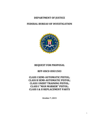 1
DEPARTMENT OF JUSTICE
FEDERAL BUREAU OF INVESTIGATION
REQUEST FOR PROPOSAL
RFP-OSCU-DSU1503
CLASS I SEMI-AUTOMATIC PISTOL;
CLASS II SEMI-AUTOMATIC PISTOL;
CLASS I INERT TRAINING PISTOL;
CLASS I "MAN MARKER" PISTOL;
CLASS I & II REPLACEMENT PARTS
October 7, 2015
 