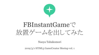 FBInstantGameで
放置ゲームを出してみた
Naoya Tabakomori
2019/3/1 HTML5 GameCreator Meetup vol. 1
 