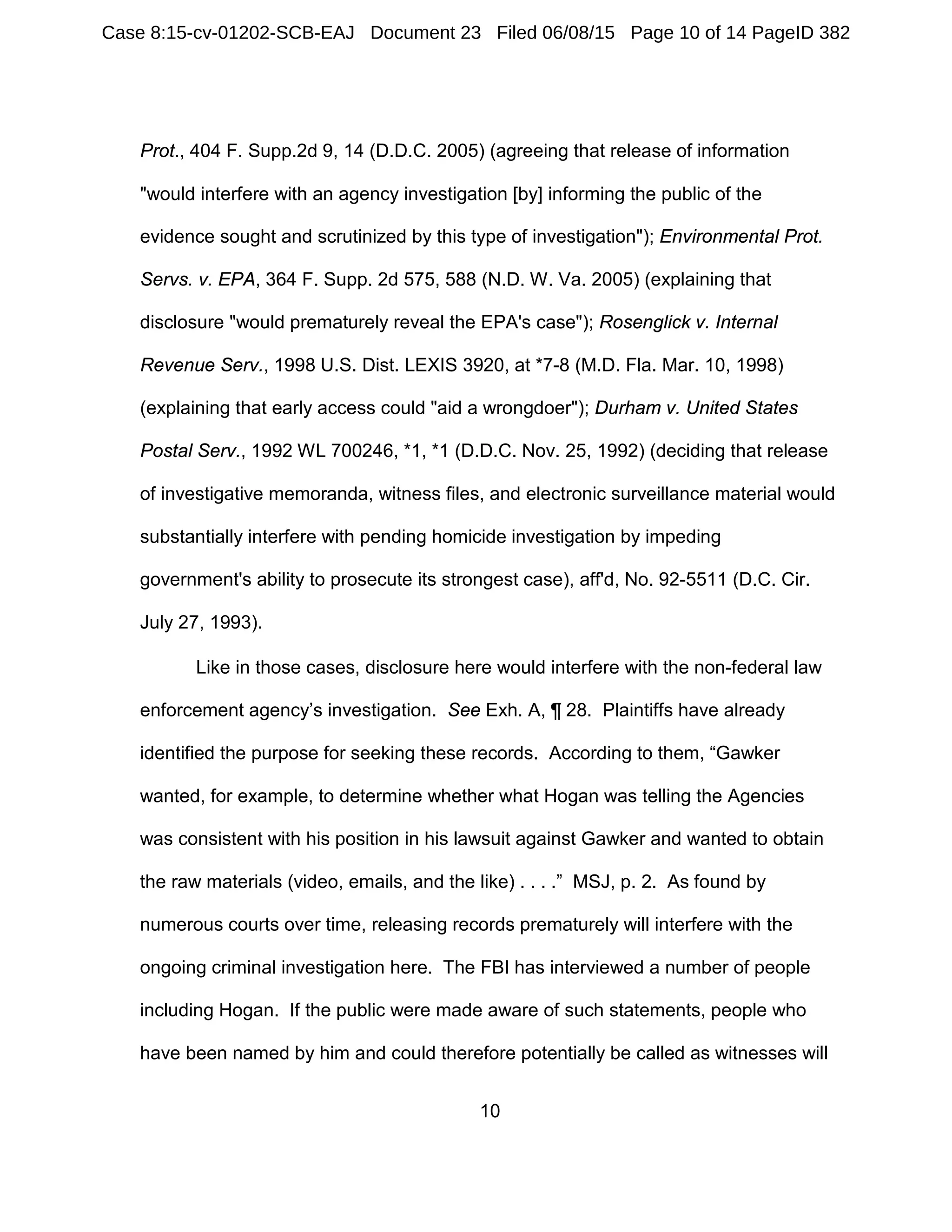 10
Prot., 404 F. Supp.2d 9, 14 (D.D.C. 2005) (agreeing that release of information
"would interfere with an agency investigation [by] informing the public of the
evidence sought and scrutinized by this type of investigation"); Environmental Prot.
Servs. v. EPA, 364 F. Supp. 2d 575, 588 (N.D. W. Va. 2005) (explaining that
disclosure "would prematurely reveal the EPA's case"); Rosenglick v. Internal
Revenue Serv., 1998 U.S. Dist. LEXIS 3920, at *7-8 (M.D. Fla. Mar. 10, 1998)
(explaining that early access could "aid a wrongdoer"); Durham v. United States
Postal Serv., 1992 WL 700246, *1, *1 (D.D.C. Nov. 25, 1992) (deciding that release
of investigative memoranda, witness files, and electronic surveillance material would
substantially interfere with pending homicide investigation by impeding
government's ability to prosecute its strongest case), aff'd, No. 92-5511 (D.C. Cir.
July 27, 1993).
Like in those cases, disclosure here would interfere with the non-federal law
enforcement agency’s investigation. See Exh. A, ¶ 28. Plaintiffs have already
identified the purpose for seeking these records. According to them, “Gawker
wanted, for example, to determine whether what Hogan was telling the Agencies
was consistent with his position in his lawsuit against Gawker and wanted to obtain
the raw materials (video, emails, and the like) . . . .” MSJ, p. 2. As found by
numerous courts over time, releasing records prematurely will interfere with the
ongoing criminal investigation here. The FBI has interviewed a number of people
including Hogan. If the public were made aware of such statements, people who
have been named by him and could therefore potentially be called as witnesses will
Case 8:15-cv-01202-SCB-EAJ Document 23 Filed 06/08/15 Page 10 of 14 PageID 382
 