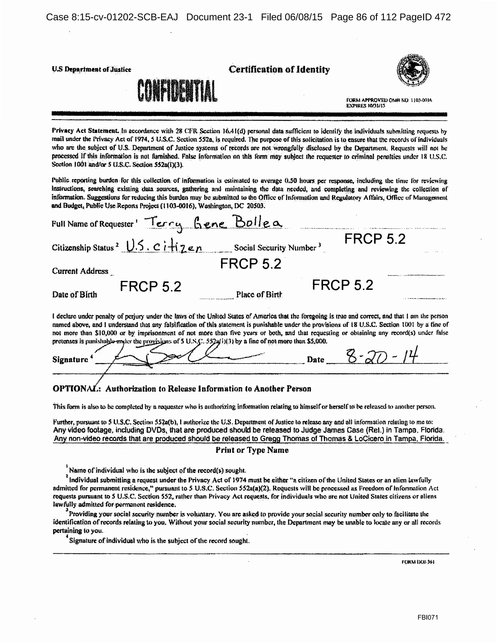 u.;s Depa,rhnent ofJllstlce
·c··..
Certification ofidentity
Al fORM Af'PROV'lil>OMR NO l llJ.l.()11~
E:1'1RF~'l 100l/l:J
Princy Act Statement. h1 eccordtmcc Wiih 28 CFlt $cctin11 Jli.4l(d) personnl data sumcicn1 to idcntil)· the imlividuals submitting requeSL by
muil 1mder lhe Privacy Act of 1974, !i u.s.c. Scclion SS2a.is rcquii:ed. T)u.: purpose of this ~•licitulion is lo ensure that tlic records ofindividual~
who on: the subject of U.S. Depurlmcnt of Jui>tice sy,1."lems of rei:ords nre mn wrongfully disclosed by the Department. Reque~ts will not he
procesS1.'ti Jtthli; jnforrtudon is not fumiMicd. Fnl!il.! informntlm on this form mn)' sub.lcct 1he rcque!ller to criminnl penattiC11 under I& u.s.c.
Si)clfon loOlandlor 5 l'J.S.C. Secliou5S2a(f){l). · · ·
r~hlic rep9fting burden tor this i;ollctlion of lnfonnatiOn is c."Stimated i~l uveragc 0.50 iiours per TC$pOl)SC, including the time for m-iewing
lnslructions, searching e~sting dlU source$, tw)1ering nml nmintaining the data necdl..'d, Md wmplt:i~l!g and reviewing the coUeclian of
infmmmion. Suggestions for reducing this burden may be i;ubmlttcd lo Ibo ()fficc of lnfonnution and Rcgulutory Affair.>; Otli1.,; uf Man11gesmmt
and Budget, PubUe Use Rc:pons Projeci (l 103-0016), Washini.rton, DC 20S03.
Full Name ofRequester ' -"fq '.:-J··-_-~-:£:!'1f.. ~:..l2_.!_L~~
Citizenship Status
2
--~5...~G itt:z..~n .--···-.-··--Socinl Security Number
3
.
FRCP 5.2
Current Address
FRCP 5.2
FRCP 5.2 FRCP 5.2
Date QfBlrth Place ofBirtt
I declure under penalty pf perjury undt.7t the l11ws of the Urilted Smtes .ofAMetica that the fbregoii'tg.ls INC and corrca, nnd that I am 1he perron
named above, nnd I undemand th111 ooy falsification ofthls st11temcrtl h punishable under the provisions of l8 U.S.C. SectiOll 1001 by a line of
not more 11ian SI0,000 or by impriisnnnti:nl of not mote lhllll five YL'lll'!I or both, and tl1a1 requesting or obtaining nny l'C(,"tJr<l{s) unJcr false
pretenses is 111111i:sl11il li:nhc prov· · 1~• ofS U.S..:. SS?· i>Ol by Bline of11ot more thun $5,000.
Date ___,B=--.-~;}J)- - /!L____.
OPTIONAi/:' Authorization to Release Information to Another Person
This form is nlsu to bll completed hy n rcquestc:r who is authorizing information rela1ing to himselfPr herselfto Pe reluased to ano1ber person.
Further, pur$U;int m Sll.S.C. Sectil)l1SS1a(b},I1111th1lfi¢ 11c U.S, Dep11rtttu:111 ofJustice lo ~lease any and ail information reh11i11g tome to:
Any video footage, incil,Jding DVDs, tnat are produced should be released to Judge James Case {Ret) in Tampa, Florida.
Any non-video reCQtds that are producedshould be retec;ised to Gregg Thomas of Thomas & LoCiceroin TamP-a. Florida..._
Pri11t or Type Nume
1
Name ()findividual who is 1~ subjef;t ofthe nx:ord(li) .sought.
zIndividual submitting a request under the Privacy Act of 1974 must~ ei.lher "n cili7.cn of1hc United Swtes or un alit:n b1wf1.11ly
admiucd for penn1U1e111 rcsidenL-c,"' punutttll to 5 U.$.C. Section S521i(<i)(2), Requests will be procc&.~t!tl as Free<kim of lnfonnalion Act
Ce1lUCSI$ pun>uant ll> S U.S.C. Sc:ction 552, ruther th;m Privacy Act reqL1C:tli1. for individ1.111ls who lite not Uniled Stales citizens ur aliens
htwfully admitted fot pi:mlllnimt o:sidencc.
3
Providingyour Sl1Cial sc;e11rity number l:; vol~tary. You are askcd ltl provide your SQt:iaLsccurity number only to flicilitale .the
identificatfon ofrecords rel11ting t.o you. Without your social security number, the Department may be unable to loclte any or all records
per111ining lo you. ,
4
Signature ofindividual who ii; the subject ofthe record sought
FORM llOJ-361
FBI071
Case 8:15-cv-01202-SCB-EAJ Document 23-1 Filed 06/08/15 Page 86 of 112 PageID 472
 