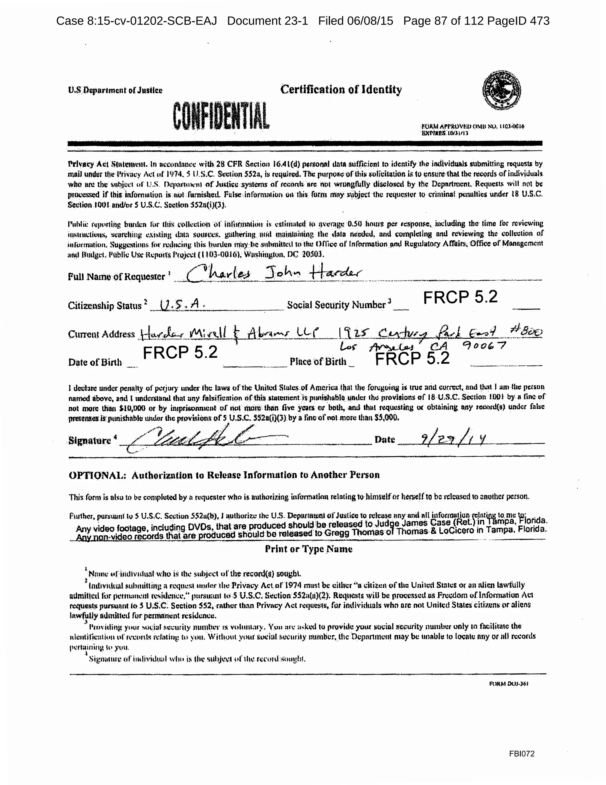 u.s l)uparlmtnt orJustkt:
c TlAl
Certification of Identity
FOAM )jrPltOrlm <i~lll ~0, 110.l-Oi;i{I
!iXl'llil!S lllllllll
Prh·ity Act ~f11le11w111. Ill nccofi11111cc with 28 CFR Section 16.4 l(d) pijrsoiltlf dn11uufficic:nl to idcniify 1he individ1111ls Slbmittins requosls by
mail unt111r tb.e l'riv:icy 1c1 ut lIJ74. S ILS.C- Si:ction 552a, is r11qu:ir~. The fiurpoli.; ofthis i;ulicitatii>n is Co c11sure !hat Ille ~otds of imlividualK
who are the t;uqj~"i!I of U.S. Dcp:inmcnl nf Justkc systems af reconh are nc•I wrnngfully tliS-Oloscd by t!ic Department. Ret1uest. will Ml be
prootl$(.'<l if lhi1dnfom1utiun i1 11ul furnishe1L Fillse infotn1111im1 011 rhi$ form mny s1bjeci the req11es111r to crimirusl. pi:rn11tics und~r 18 U.S.C.
Section IOOl 11i1dlor S U.S.C. Sccdun SS2n(iJ(l}.
l'i1hlii: r11111•rlh>g burden ru1· this Ci)fkclion of iillhJ'.rnlltitin is C"Sttllli1h:d 10 l)wm~ 0.50 hours p.:r response, including tho, time for revicwiiig
i11~11111:liu11s; scim:hiug c,i,~1i111; t~m1 somc,-cs. gathering n1fd m;1inlniiliug ilte ·~1111 nc1:11':J, and cumph:ling nntl reviewing th~ collcclicln of
infor1wui1m. Suggc51ions li•r ri:Jud11g: 1hi11 hunhm l!lll)':l'e !lllhmittcd to the Onice of Information 11nd Rcgnliltory Affairs, Office oi' M11t111gcrnc11t
and fJmlgcl. l'tibllc Use H1:11u1f$ J•rnji:cl (I lf)J-OOl(i), Wil~hl11J..IOll. nc 20.SOJ.
Full Name ofRcquesrer I , /"l~l(l4'.j Joh""' ++~.("~-••••-~w.,......,.,,_..,..,.,..,.,.,,.~,.•.--....;..,..-~,..."~•'--•-------·~-- ____.•.,,,,~'·••••-••·.,•··''·"'' • · - - - • · - - - -
Citizenship Status 2
~.Jl:I.:..-1.:_._.,_.,_______ Social Security Number 3
-·.
FRCP 5.2
I dcelare under penatty ofpcrjury under the law$ ofthe Unitw ~tu!Cl;.vf America that ib~ fon:guin14 i.~ true :uid curm.-1, and that I am !be pmon
IUllllcd above, and I 11ndcn:U111d llmt uny fnlsi~cntion ci(lhis rtlateuient i$ p1111bh9blc llDllcr the 11rovisions of 18 U;S.C..Section 1.001 by ii fi1l<l ur
not more than s.10;000 Qt by imprisonmcnf uf nol moli than five ycan; ()t bl'!UI, and thl•I requesting oc obtaining any zc.:otd(s) under fab:e
pretcnsea1SJ1unishnblc under the provt'liom; ofsU.S.C. 552a(i)(JJby a tine ofnol m~)fc thrm S5,000.
~·~ ~./
Signature 4 -c:(/~~::_c_;-~'"~, .. ., Date
OPTlONAl.: Authorizntton to Rcleas~ lnfornulfion to Another Person
This form is nlsu to be cornpl1:1ed by 11 requester who is. authorizing inlarmatim1 reh11i11g to hhmelfiu h"fl'Clf to be released to nnuihcr person,
Further, purswmt lo S U.S.C. S.:..tion 5!i2u(b), I ~tliori~"-' the U.S. Dep11rtttn:tttofJusticg to f!l1:<15eMY aml a,ll inf<inmilhm fJar~ to.me }'?j _d
-~~:~~°:~~~~~~~9a~v~~~c":oa~~fuf:~~e:!1~~~~~eG~e~~sfF~:ri~~-~~~~~~=its:d~::o ;~T~::;g;:Flg;;d!:
Print or Type .Name
1
N;unc uU1tdimlual who is the subjccl of th~ recoi'd(s) sougbL
: lnd1v11.ltlill Mihmi1tin1: a rcc1uc.~I uorler the Priva1.')' Act ol'l974 must be dihcr ''a clth:ci oftlla United States or <Ill nJien lawfully
admiOcd for pcrt11;111~~111 r~~M!!ncl•.'' pursmuu ,._, SU.S;C. St!ction SS2a(1i)(2); Rl!lll!Csts will be pt!X;cssc!.l 115 .Freedom ofInformation Act
rcttuiisl.s pursW!nt lo 5 U.s.c: Section SS2, mthcr than PrivlC/ Act rc11uesl8, lilt iildivid1ilils who ore not Uniled States citi-1.ens or :iliens
lnwfuUy allinillcd for pemutmmt n:siJtmcc.
l
• J'n)·i11in;1 )'1>m ~'ldal i'il1:11ri1y mnnti~·r 1s vohunat}. Yun n1'C' askl•d to prqvidcyu11t ~oci11l 11ccurity nu111l11:r only to facilitate the
nlc11ti!icn1i1.•111•f r·c11nl<i rdntini,: to yvu. Without your &oci:11 ic~ut11y muilbcr,mc Dcpnrtmcnl may be unabli: 10 toeatc nny or nll records
p.-r1;ii11i11g h• y1.111.
:1 .
Sigm11111c of i111li,1ilh1al wht1 i~ the suhj~~I pf the r~r•1itL~m1gh!.
FOlM l>UJ-J~ I
FBI072
Case 8:15-cv-01202-SCB-EAJ Document 23-1 Filed 06/08/15 Page 87 of 112 PageID 473
 