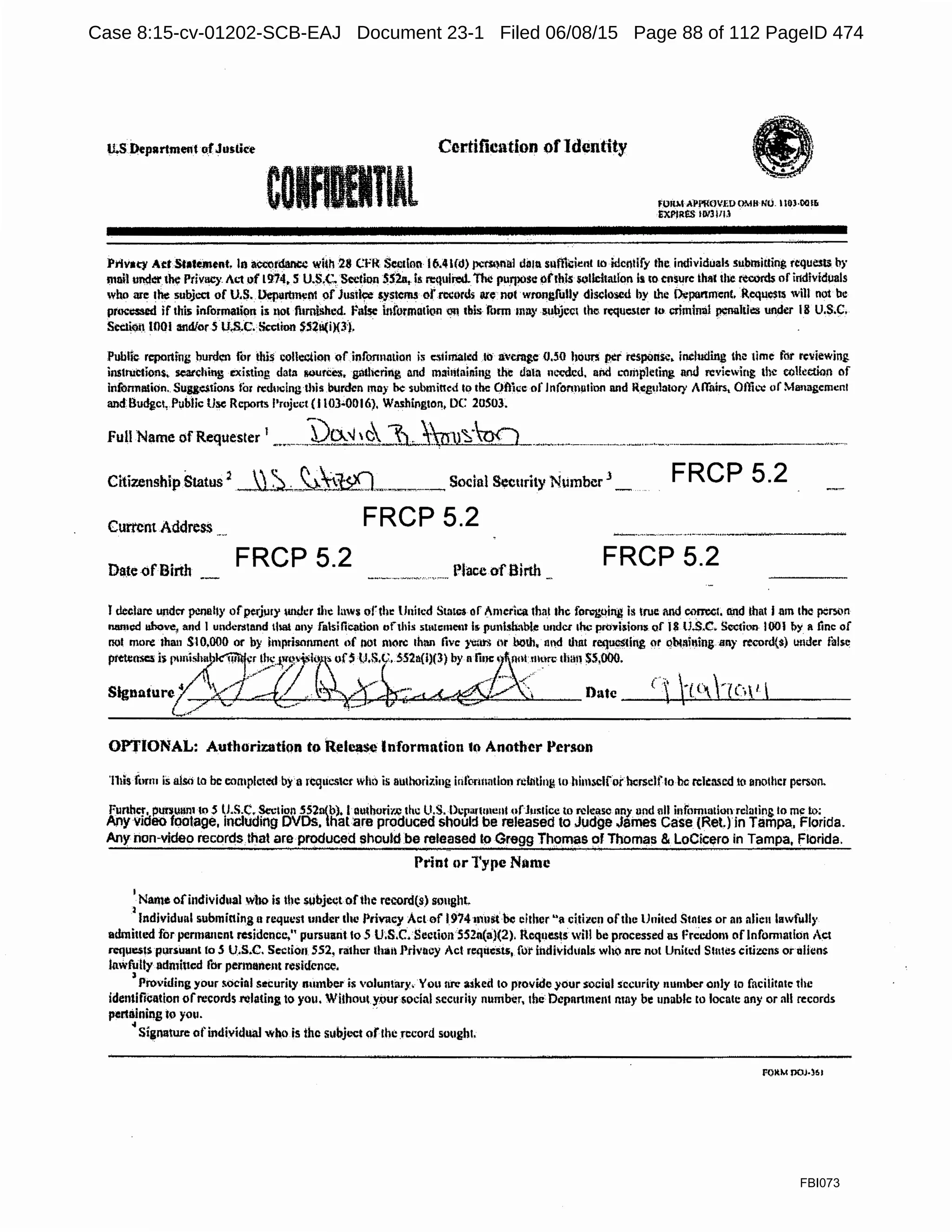 U.S Department o.fJuslk~
COIF. TlAl
Certification ofIdentity
fOllMAl>l'fl'.OVEOOMltNO. llOHIOI&
£XPIR!:S 10/lllll
Prlvaey Act Statement, In a¢tt1t¢ln« with 28 C.:l'R $ccilon I~.4 l({l) Jll:l'Sl)l'llll diu11. sulltC:ie11t to itlcnilfy lbc. individuals submitting requests by
mnil tmcf« the Privacy A!.1of19:74, S U.S,C, Section SS2a.,. is n:tiuin:d.The puri)l)se ofrhls solicitation Is 10 ensure that the records of i11dMd11als
who are the subject of U.S. L>epurtment of Jusil~ systems ofrccnrdi ru:e not wrongfully disclosed by the ikpurtmenl. Requests will not be
pnx:c:ssed if thi5 information i& not liiroillhed. false informatk1n m! this form may subjcc1 the requc.t.cr 10 criminal ~lti.:s undt!r 18 Ll.S.C.
Seci.iQII UlOI andfor S 11$.C. Section )S21i(i){3).
Public reporting burd~n for this collection <1f infonnntion is c:.<1iima1ed .to avcmic Q.SO houni ~r' resp0nsc, inch!ding th~ time for re11iewing.
instrucllons. searching cxi~ting data RQuri:e:;, gathering and mai1ilni11ing the dala n~-clcd. and L-01i1p1eting. nod reviewing the col!.:ctilm of
inlhnnlllion. Sugge$tion.s for reducing this burden may be submitted to the Oftkc of Jnfortnµtion nnd Rtg11la1ory Affairs, Otlfo: uf M11m1gcmcnl
and Budget, Public Use Reports l'mjc~t (I 103•0016), Washington, DC 20S03.
full Name of Requester I -·.,-- ..~Q9'-~c~n.:win)~·'o() ....-....·----------·-·--·---·······-··------·---
Citi:r.enship Status ·
2
~-"--~~t~ll....--~---- Social Security Nt1mber
3
_
FRCP 5.2
CurrentAddress FRCP 5.2
Da.te -ofBirth
FRCP 5.2 Place ofBirth
FRCP 5.2
I declare under penally ofperjury iuwcr the lnws ord11: llnilcd Sta!C3 of America that lhc forog,oing is true and com:.ct. and lhnt I am the peoon
named uhove, arid I undcr:lland that a11y falsification t)fthis s1111c:111et1t 111< punlsh:iblc under the proYisions of 18 lJ.$.C. Sl:o:tion I001 !>y a tine of
ool more lha11 SI0,000 or by imprisonment ,,f not n1~rc 1hnn five }'WU'S or both, Utd that requesting or qb111ining any record($) under !ills~
ptt-Wnsc:5 i's punisl1~b~:::.~~·-1>ll)'s"f ~ors tJ.s.<,.:, 55211(1)(3) by nIii~ t."ill.lllurc tlian ss.ooo.
Slgnnturexj:/: ·~-· ~ _,- ,..., ~f,;.~-<., Date C tU°-"(C.1 
{-·..<"!'"'
OPTIONAL: Authorizati<>n to Release Information to Another l'crson
'111is form is also to be comple1ed by a rcquc..<;lcr wlm is m11horizing inlbrumtlon tt:hiting to himsclior hcrsclflo be rel1:n.'ed tu another person.
Funhcr, put¥UHl11 lo 5 U.S.C. Section 552a(b). l auihofir.c the ll.S. Dl.'p•nmenl ofJuslice to rdeasc nny uod all infommtion rclutiog. to me IJ.l:
Any video footage, including DVDs. that are produced should be released to Judge James Case (Ret.) in Tampa. Florida.
Any non-video records.that are produced shouldbe released to Gregg Thomas of Thomas &LoCicero in Tampa, Florida.
Print or Type Name
1
Narne ofindividual who is the subjectofthe reoord(s) sm1ght.
l . . .
Individual submitting 11 requ1.•st under the Privacy Actaf 1974 must be either "a citi1cn ofthe United S1nli~s m 1111 alien lawfolly
admitt1.>d for permanent residence," pursuant to 5 U;S.C. Section5S2a(a}(2). Rcqu~s will be processed as Preedom of lnfom1adon Act
n:IJUll$IS p~suanl lo 5 U.S.C. Section 552, rather thail Ptlvncy Act requesu, for ii1dividu11ls who nrc: not Uniu:d Stutes citizens or aliens.
lawfully udmined for pertn11nent residence.
J
Providing your !ocinl security number is voluntary. You tire: asked to provide your socioIsecurity number only to facilitole the
identificat.ion ofrecords .relating to you. Without yt>ur$ocial sccuri1y number, the Department may be unable to locate any or all records
pertaining to you. ·
~Signature ofindividual who is the subjt.-ct ofthe record sough1,
F()ltM p()J.)61
FBI073
Case 8:15-cv-01202-SCB-EAJ Document 23-1 Filed 06/08/15 Page 88 of 112 PageID 474
 