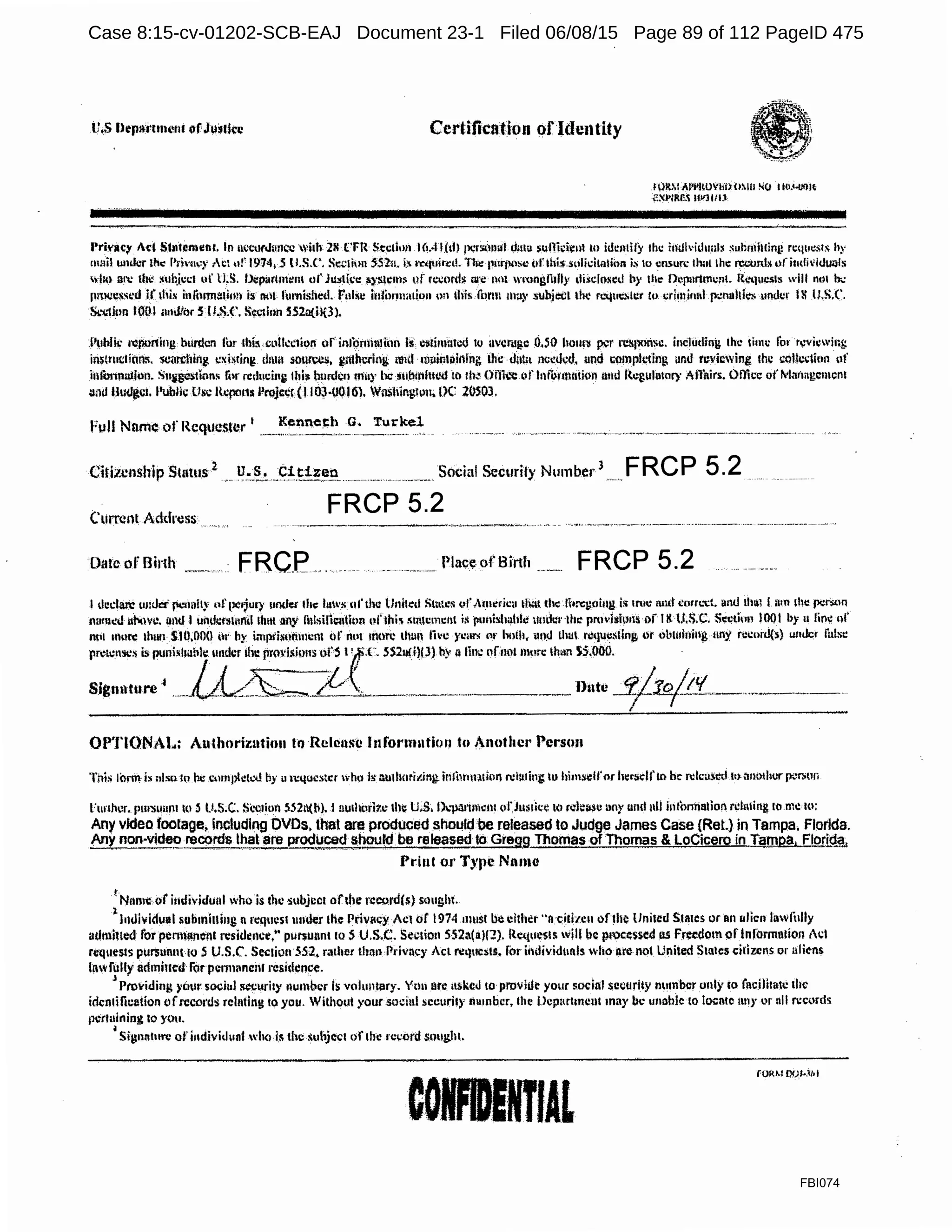 Cert.ification ofldentity
Jl}!tMill'l'lmVHIHllil NO II0.<-001~
>O~J>tlW!i lll'ltlll
Pri'll<:)' Act St11tim11mr. In nccorJuncc whir 28 C'FR Section 1(1..l I(th 111;rsi.)mfl. dmu ~ullicii:ul to idemily the iil!H~·idunl~ ~ul:niillint! requests h)'
mHi! umkr l!l.: l'rlvn.;y ;Cl uf 1974,.S ll.S.C', Sc~lion 552:u. i.!< l~tp1irc1!. i'lil! 1111qmsc (tfthi$.SU1idtaiii1n is O Cll5UfC llll1t lhc recvruu1fi11divid1111l5
YhO ;m: the i!lll~i.ccl uf ll,S. Oep11rtm~111 ofJu5tice 11}'!1.lem~ uf 1c:cmd$ nre not wmngfi1ll;• llisclo~ed hy th~ l>l~pnrtmc11t. l{;,..,.111cs111 will ntn b·..:
(l!lJCl?~S~'.d if 1his i111hrma1ion is not ful'l1i:d1ed. ful~c i11fo11natio11 on this form m:iy .suhjccL the r1.'<jue.,1t:t !o crimim1I p~nohi~ under 18 IJ.S.f.
Sl.'.i.1ion I0-01 ;111Jf()r S Il.S.C. !c,'!inn SS.2ati){3).
P11hlii: !'¢porting burden li>r Ibis CLtlkc1iurt orinlbn1i111fon hf. cllf.in}UTcU !() 11!Crl!J!.C 0,51) hOlll'll per re.~1mrlsc. inchidfog tire 1in11: for r,.-vii:wing
imltnclitill.'I. scan:hini c~hring d1m1 source!, i(it1h'Cl'ing nntl milintoinlng lfa: dut;1 ncc:tJcd, und C(!Jnplcting ;inti reviewing the i;QJIC:tion uf
ii1fonnll1Jun. S11ilCStlons lhr mluci11t; tlti:l b1mlcn muy be liiibiliillt!d !n 11~ Oiiit.'C oflnfunlU1iion illiU R~!,?Ulatory rllilirs. Ollkc of1'laMgc1m:n1
u111J Hm.lgc1. l'i.iblic llsc R11po11s Projc¢r(l 103·U016t Wnshir.g11m> IK .WSOJ.
Citi1J:nship Status 2
U.S. Citizen. --·------------ ------·.-.-··--- ·- .. ·------ Social Security Number
3
··- . FRCP 5.2
Current Address
FRCP 5.2
Date orBirth FRC_P._... Plac~ of Birth FRCP 5.2
I dccl<m: um)et fcilillly 1•fpctjury under 1111: 111's ul'thu Unih:d Still.&:~ vf,mrricu lll'll die lhrqmiug i!i 1rur 1111d i!orn.''.t. a11tl 1h1i1Imn1hi: ,X:l':>ttn
mttnc:J iir.twc. and I 11ml!:rs111nd 1.hm any lillsi!len1ion oflhi' i1tmc1m:111 is puithhahle uudi:nhi: rnwishms oillltt;S.C::. S~ctfon 1001 by u linl! of
ntll inure 1h1111 SI0,00() t~1· by in1pi'i~110111cn1 (>f nt•I ltlOrC thun li'C year,; ot• hoih, W1~ LhUl l'!(]Ui:Sling dr ublUIOill~ uny n:corJ(:;) u111k:r false
rr~1~1,j:) is puni•hil!k under II~ pmvii1~~1s ofS ~(1:_ 5S2J¥i)LJ) by11 fin.: of.not mote limn 5-S;ooo...··. . ·...
Sigunture' .._LL~~""-/l ._~,---·-··-······---·~·····..·---.. --------·Dute _::rj..10/!5{.__.._..-·---·----,
OPTIONAL: A11thorizatio11 to Rclenli'c lnfonn11tion 1o 1notbcr Person
This lorm fa nlsu !O rx compl.:1~'<.! by ii 11-'QUCStcr who l~ nu1hori1.ing. irllim1ution n:t:uiui; IU him:;~lfor hcrsclrtn be n:lca5!ttl l<Hmt>tht:r fK~fli(Jfi
Funlwr. pm'lloitnl to~ l.l.S.C. Si.-c1iun 552tl(M. i 11u1hurit.c lht U.S. l)~-µa1'UJicn1(1fJ11s1kt10 rdei»u uny uml 11ll intom'ialior1 rcl111i11g ro m~ to:
Any vtdeo_footage, iocludlng DVDs. that are produced shol!ld be released to Judge James Case (Ret.} in Tampa. Florida.
Any non·v•de£_recorcjsJ!iat are prodU<;ed l!_hould be rele_ased to. Gregg Thomas ofThomas & LoCicero in Tampa. F!g.rf!:!g,
Priul 01· Type Name
! Namt or iudividual who is the subject ofthe record($} SQlight.
1
J11tlividu11I submining 11 rcq11es1 under the Privacy Ac:1of1974 must becl1her"t1·citi1c11 ofthe United Stines or an 11lic11 lawfully
adtuhtcd for penrt11nenl rcsidcncc," pu!'lunnt 10 S U.S..C. Section 552a(lilf:?). Requests ijll be processed os F~cdom pflnformn1ion ic.;I
rl!q11es1s pur$iumt 10 5 U.S.C'. Sec1iu11 552, raiher llm11 Privncy Acl Nqucsts. fot iildividtinls ~·ho Are nt)t Uniied States ciii1.cns or aliens
lawfully adtnillcd ror penn11nci11 residl,!nc.·e.J ..
Providing )'tltlr soci11l iiccurity numlwr is volu11tary. Ytiu ate uskcJ to provitli: your s.ocinl $CCtJrit:Y number only to iacilhatc the
idcnrilicetion of.rccol'c1s relnting to you. Without your socinl sccuril)' liuinbcr, the 1Jcp11rhmm1 may be unable lo l~ntc tmy or nll n:ci,)rds
p~r1t1ining 10 you.
~ Silln111t1re ofi11dividun1 wh<> ii; the subject t)f the record sought.
CORENTIAL
fORM OOl·.11• I
FBI074
Case 8:15-cv-01202-SCB-EAJ Document 23-1 Filed 06/08/15 Page 89 of 112 PageID 475
 