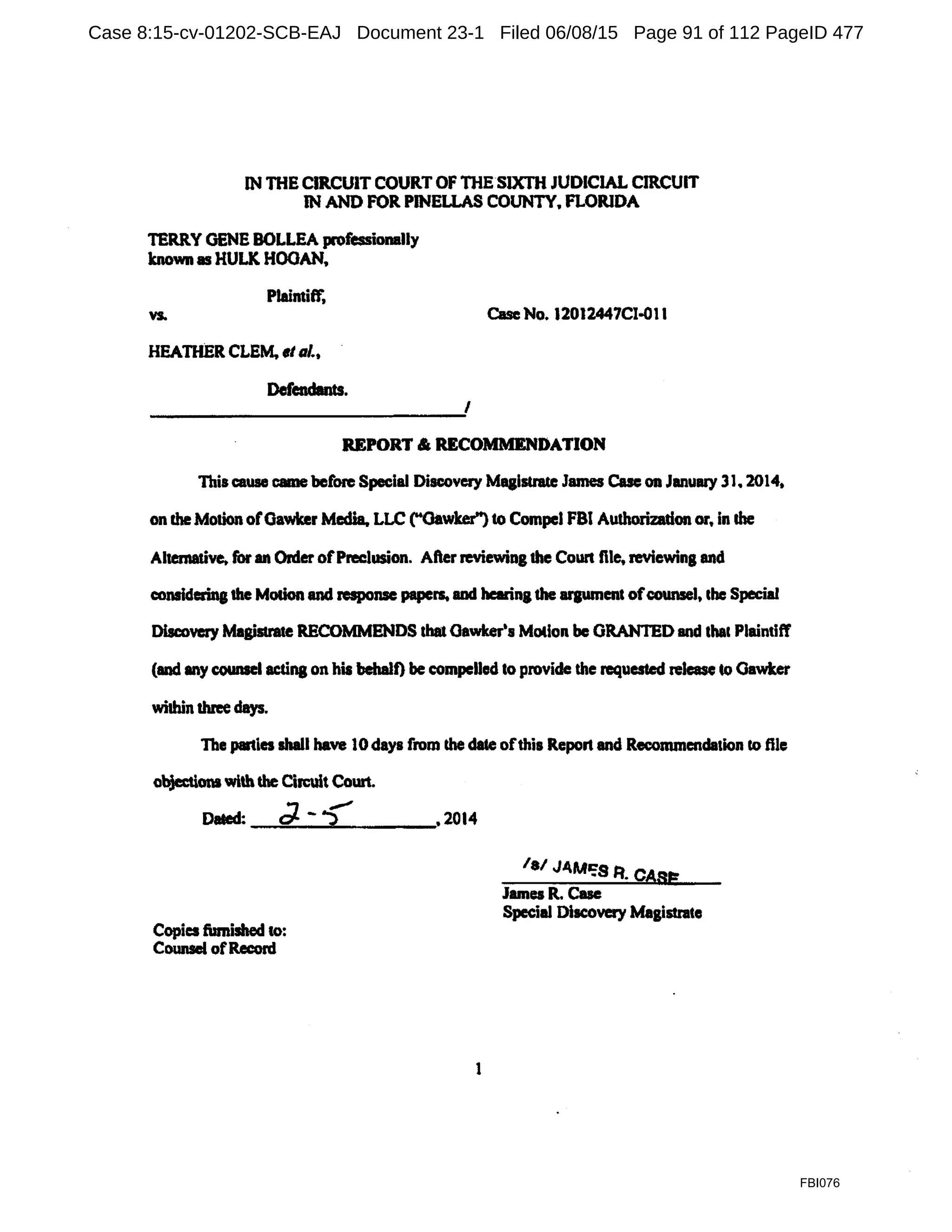 IN THE CIRCUIT COURT OF THE SIXTH JUDICIAL CIRCUIT
IN AND FOR PINELLAS COUNTY. FLORIDA
TERRY GENE BOLLEA professionally
known as HULK HOOAN,
PlaintitT,
vs.
HEATHER CLEM, et al.,
Defendants.
Case No. 12012447Cl-Ol1
I
REPORT & RECOMMENDATION
This cause came before Special Discovery Magistrate James Case on January 31. 2014,
on cheMotion ofGawker Media. LLC ("Gawker") to Compel FBI Authorization or, in lhe
Alternative. for an OrderofPreclusion. After reviewing the Coun file, reviewina and
considering1he Motion and response papers. and hearina the arpmcnt ofcounsel, the Special
Discovery Magistrate RECOMMENDS that Oawker's Motion be ORANTED and that Plaintiff
(and any counsel acting on his behalf) be compelled to provide the requested release to Gawker
within three days.
The parties shall have 10days from the date ofthis Report and Recommcndalion to ftle
objectionswith the Circuit Court.
Da&ed: d. -? ,2014
/a/ J.O.Mm;s R. CASE
James R. Case
Special Discovery Magistrate
Copies finished to:
Counsel ofRecord
1
FBI076
Case 8:15-cv-01202-SCB-EAJ Document 23-1 Filed 06/08/15 Page 91 of 112 PageID 477
 