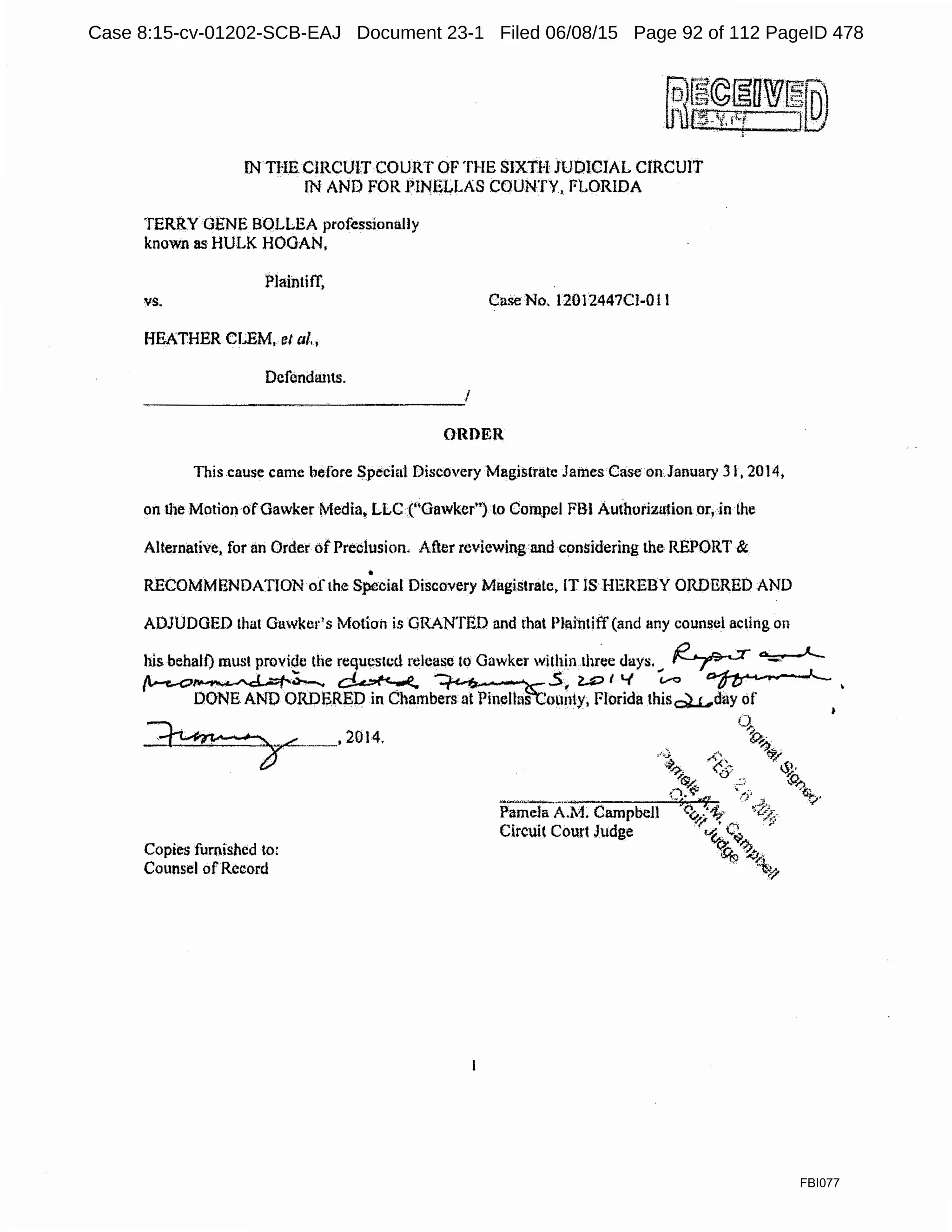 IN THE.CIRCUITCOURT OF THE SJXTH JUDICIAL CIRCUIT
JN AND FOR PINELLAS COUNTY, FLORIDA
TERRY GENE BQLLEA professionally
known as HULK HOGAN,
Plaintiff,
vs.
HEATHER CLEM,.el al.•
Defendants.
Case No, 12012447CJ-O11
ORDER
This cause came before Special Discovery Magistrate James Case on January 31, 2014,
on the Motion ofGawker Media. LLC ("Gawker") to Compel FBI Authorization or, in the
Alternative, for an Order of Preclusion. After reviewing and considering the REPORT &. .
•
RECOMMENDATION of the Special Discovery Magistrale, IT JSlIEREBY ORDERED AND
ADJUDGED that Gawker's Motion is GRANTED and that Pl~jntiff (and any counsel acting on
his behalf) must provide the requested release lo Gawker withinthree days. ~ ~
('.-t-c>~;_ ~ ·.···· .$~ .U:> I'-( ~ ~ •
DONE AND ORDEREP in Chambers at Pinellas 'ounty, Florida thisQU..,day of •
~_.2014.
Copies furnished to:
Counsel ofRecord
FBI077
Case 8:15-cv-01202-SCB-EAJ Document 23-1 Filed 06/08/15 Page 92 of 112 PageID 478
 