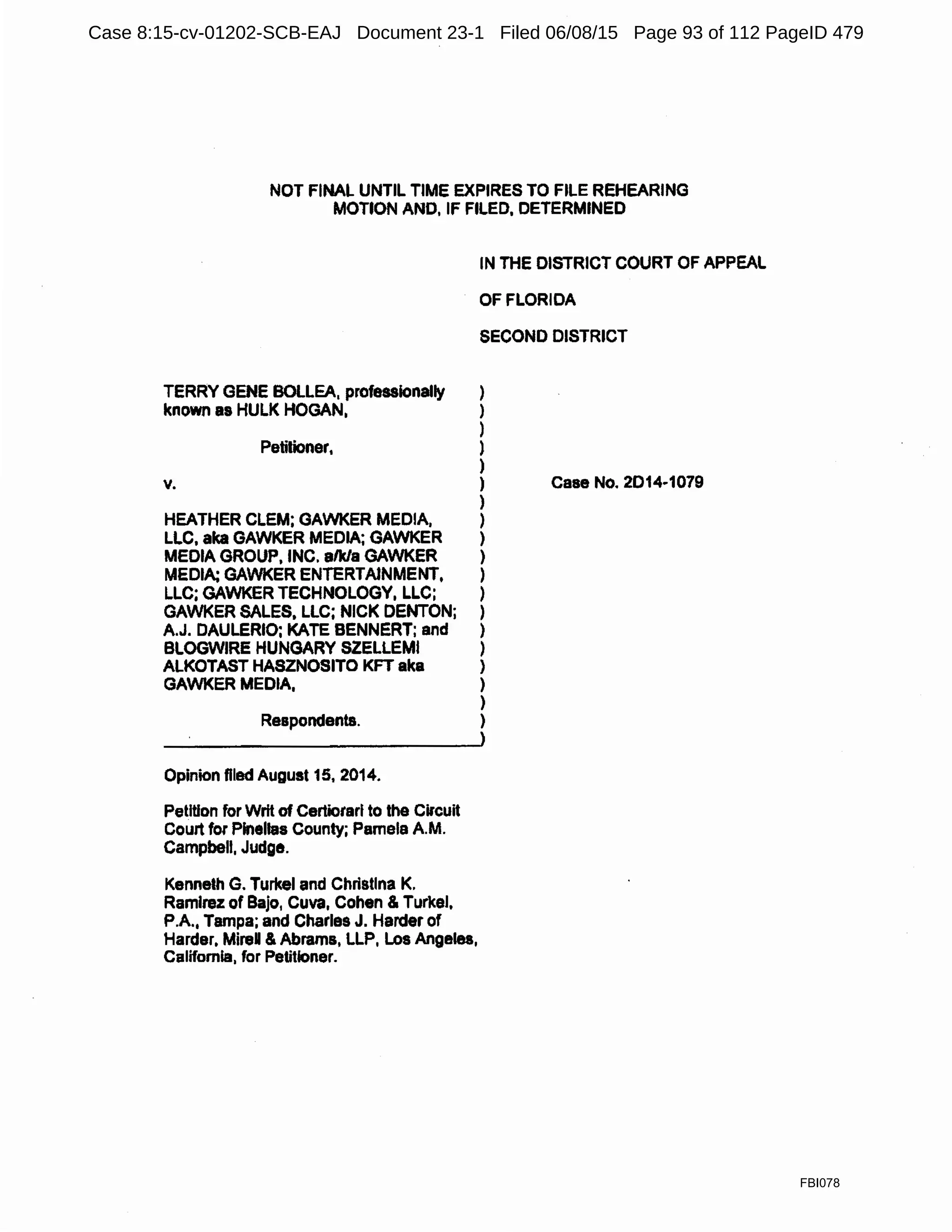 NOT FINAL UNTIL TIME EXPIRES TO FILE REHEARING
MOTION AND, IF FILED, DETERMINED
IN THE DISTRICT COURT OF APPEAL
OF FLORIDA
SECOND DISTRICT
TERRY GENE BOLLEA, professionally )
known as HULK HOGAN, }
)
Petitioner, )
)
~ }
)
HEATHER CLEM; GAWKER MEDIA, )
LLC, aka GAWKER MEDIA; GAWKER )
MEDIA GROUP, INC. alk/a GAWKER )
MEDIA: GAWKER ENTERTAINMENT, )
LLC; GAWKER TECHNOLOGY, LLC; )
GAWKER SALES, LLC; NICK DENTON; )
A.J. DAULERIO; KATE BENNERT; and )
BLOGWIRE HUNGARY SZELLEMI )
ALKOTAST HASZNOSITO KFT aka )
GAWKER MEDIA, )
)
Respondents. )
Opinion flied August 15, 2014.
Petition for Writ of Certiorari to the Circuit
Court for Pinellas County; Pamela A.M.
Campbell, Judge.
Kenneth G. Turkel and Christina K.
Ramirez of Bajo, Cuva, Cohen & Turkel,
P.A., Tampa; and Charles J. Harder of
Harder, MireU & Abrams, LLP, Los Angeles,
California, for Petitioner.
Case No. 2D14·1079
FBI078
Case 8:15-cv-01202-SCB-EAJ Document 23-1 Filed 06/08/15 Page 93 of 112 PageID 479
 