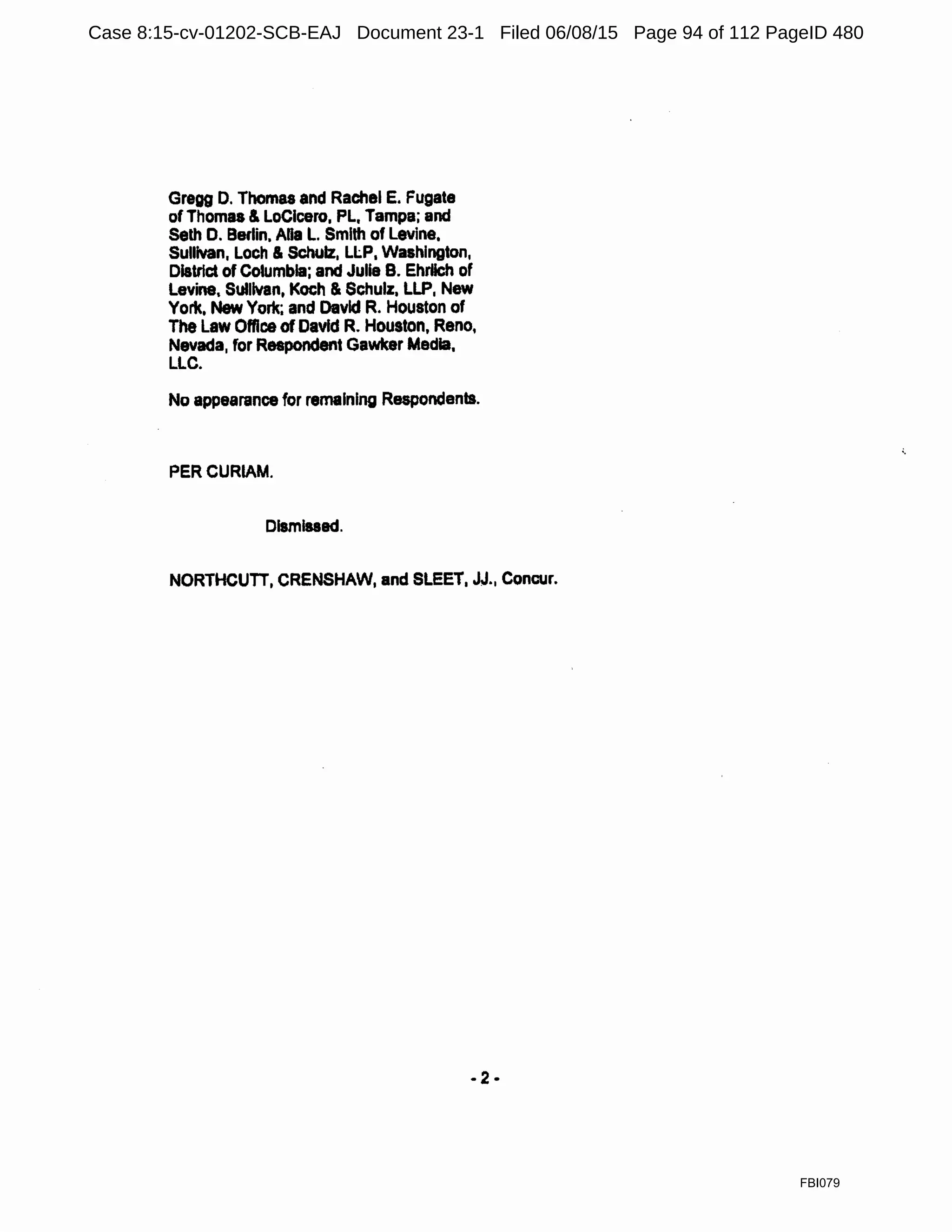 Gregg D. Thomas and Rachel E. Fugate
of Thomas & Locicero, PL, Tampa; and
Seth D. Berlin. Ana L. Smith of Levine,
Sullivan, Loch & Schulz, Ll.P, Washington,
District of Columbia; and Julie B. Ehrlich of
Levine, Sullivan, Koch & Schulz, LLP, New
York, New York; and David R. Houston of
The Law Office of David R. Houston, Reno,
Nevada, for Respondent Gawker Media,
LLC.
No appearance for remaining Respondents.
PERCURIAM.
Dismissed.
NORTHCUTT, CRENSHAW, and SLEET, JJ., Concur.
-2-
FBI079
Case 8:15-cv-01202-SCB-EAJ Document 23-1 Filed 06/08/15 Page 94 of 112 PageID 480
 