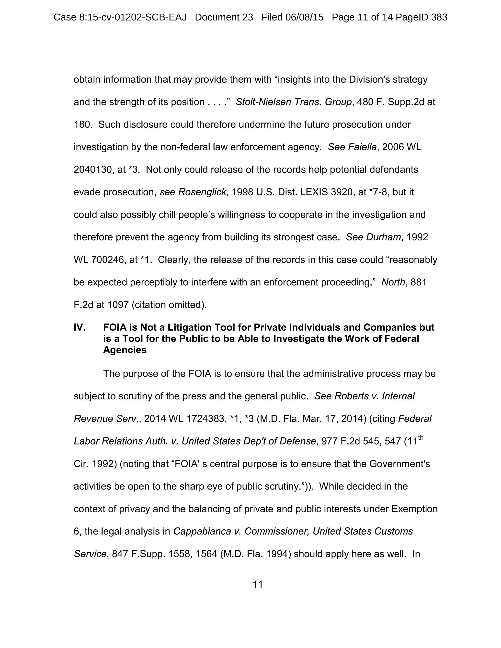 11
obtain information that may provide them with “insights into the Division's strategy
and the strength of its position . . . .” Stolt-Nielsen Trans. Group, 480 F. Supp.2d at
180. Such disclosure could therefore undermine the future prosecution under
investigation by the non-federal law enforcement agency. See Faiella, 2006 WL
2040130, at *3. Not only could release of the records help potential defendants
evade prosecution, see Rosenglick, 1998 U.S. Dist. LEXIS 3920, at *7-8, but it
could also possibly chill people’s willingness to cooperate in the investigation and
therefore prevent the agency from building its strongest case. See Durham, 1992
WL 700246, at *1. Clearly, the release of the records in this case could “reasonably
be expected perceptibly to interfere with an enforcement proceeding.” North, 881
F.2d at 1097 (citation omitted).
IV. FOIA is Not a Litigation Tool for Private Individuals and Companies but
is a Tool for the Public to be Able to Investigate the Work of Federal
Agencies
The purpose of the FOIA is to ensure that the administrative process may be
subject to scrutiny of the press and the general public. See Roberts v. Internal
Revenue Serv., 2014 WL 1724383, *1, *3 (M.D. Fla. Mar. 17, 2014) (citing Federal
Labor Relations Auth. v. United States Dep't of Defense, 977 F.2d 545, 547 (11th
Cir. 1992) (noting that “FOIA' s central purpose is to ensure that the Government's
activities be open to the sharp eye of public scrutiny.”)). While decided in the
context of privacy and the balancing of private and public interests under Exemption
6, the legal analysis in Cappabianca v. Commissioner, United States Customs
Service, 847 F.Supp. 1558, 1564 (M.D. Fla. 1994) should apply here as well. In
Case 8:15-cv-01202-SCB-EAJ Document 23 Filed 06/08/15 Page 11 of 14 PageID 383
 