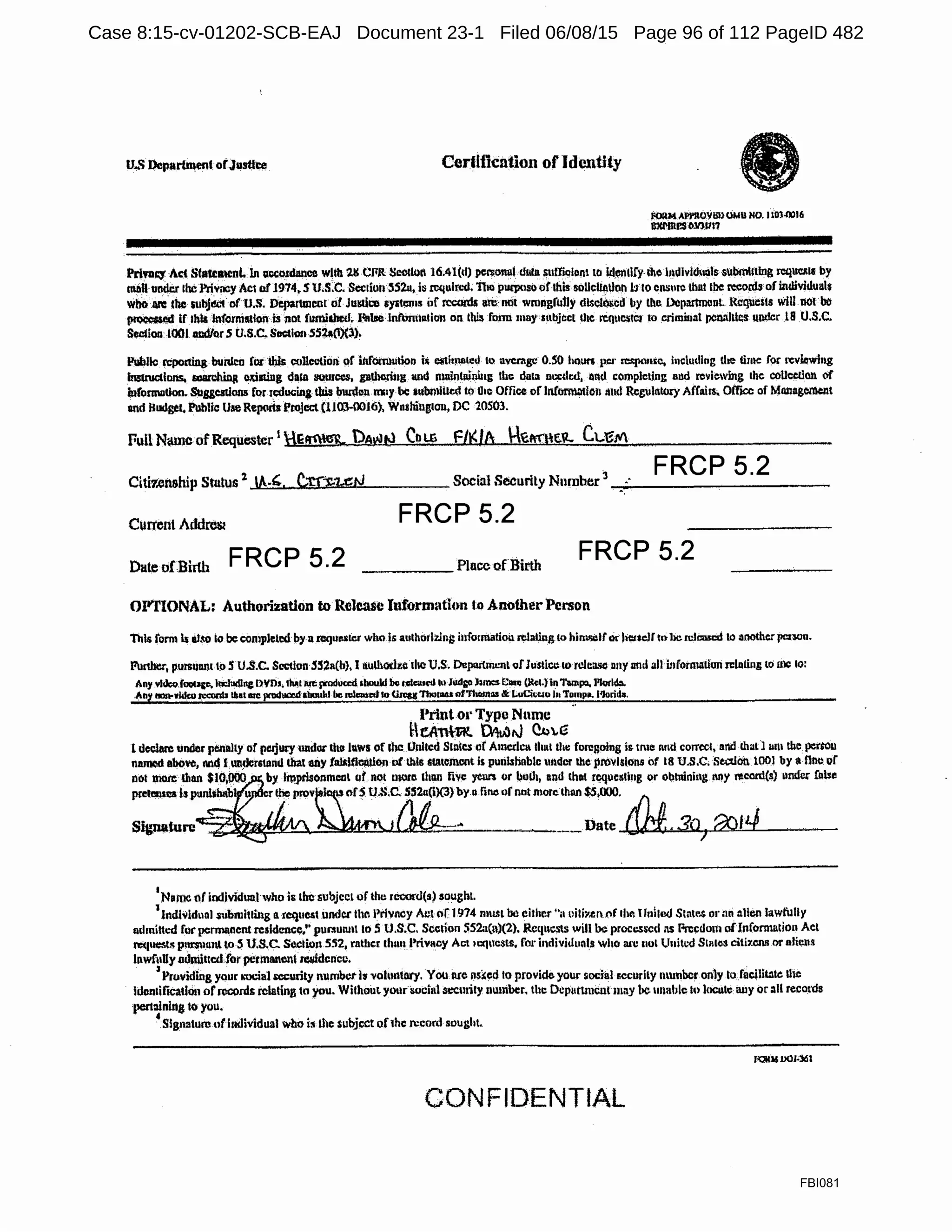 U-~ Department of.Justt~ Certlfkntion of Identity
follM Al'l'llOY!ill OMll NO. IlDl-0016
ilxMnes031)1117
PriYUi;Y Act Sta«eatcnl. In acco1dance wltb 28 CflR~l.Wllol 16;4l(d) pcrsolUll u111a ~ll11i(llo11t to 1z1~11ry 1110 llullvlduols s11bmt1tlng i:cque&11 by
mDll under the Privacy Act ol'1974.S U.S.C. Sec1io1r552u,fa tcqulti.-d, TI10 puqxiso ofthissollcllalloh hlo ensure th11t the rceol'.!b of individuals
YihO·.nre-lbc subjl!Ct o( U.S. Departmentof Justice syat!'lns of rccml& are· rKit wrong£111ly dtsc!i)scd by tlle .DcpartmanL Requests will.tlOI.bc
~lld if lhl& lnforni.ation iii not !wniahcd~ If&lselnfunnatian on thi$ fonu may mbjcct lltc rCQUl:lltCt to crimi11at pcnaltli:s uudcr 18 U.S.C.
Sccilon 1001 andlor S CJ.S.C.SectionSS~O)(lj.
PlbJlc reporting buid~D for tliis: CUJlC'-'!iOJi of inf'0tm11tio1l f~ efiil)l&led IO average 0.5() houn }ICI' -)ll.IHC, including !he UlllC f9f n:vJawJng
lnstrudlons. sciirching omting d111a suu1ces, g11tlll!rli1g ll!ld malnlii11i11g the daia m:cdtd; 1111d complcllng and reviewing the coUcctlon Ctf
iufommlioo. SUsgcstlons Cor 1cducinJIbis buuleu.m11y be aubmlilt.d to 010 Office of lnCtrrmlltlon 1111d RegulrtlUJ:y Affain. OfflCC of Mliilag~t
and lludgel. Public Uae Reports Project (1103-0016), Wnshiugtou, DC 10503. ·
Full Name ofRequester 1
E~ )6Wt:l CnLG F/I<lb .~A-·nu~.'1.. C..;-eM
Citi1.ert&hip Status 2
.A-'· C.trJ:.lAN
FRCP 5.2
Social Security Number
3
_;;·~·- - - - - - - - - - -
·.
Current Addreiu FRCP 5.2
Dat.e ofBirth FRCP 5.2 ____ Place ofBirth FRCP 5.2
OI'TIONAL: Authorization to Release Iuform:1tion tC> Another Person
This rorm Is lit$0 io be completed bya rcqur.s!Ct who is aulhorlzing iufonnatioil ¢lalillg to him1.ICI(.k Jiettc)r tobe n:li:mcd to another jlCIWll.
F.11tlttr', pursuun1 to 5 U.S.C. Section 5!52a(b), I aulhodt.e theU.S. DeparuncnlofIusticu 10 rclca.~ nny ancl alt fofotmatlon JC!oiing lo me 10:
Any Yl.JcoJoocace. lricludlnc DVDs, thA.t 11¢ produced should be cclcaml 10 lud£'0 )uncs £::111~ (R~I.} In1"'11pa, l'lotld:I.
Any 111111-wllko1>...:onb Ilsa! me pcodact!d abould he mi-..t kt OresgTholll4S nt'l'hom.. & LvCitcio in Tun1po. l'lorid•.
Print o•· Type Nnmc
HeAnt-R. ~,J C-b"e
1declare under penalt.y of pe.rjucy under tile lllWS of 1hc United Stntcs cf Amcdca lh111 tlu: foregoing ir. tme nnd correct, and.lhall 11m the perto11
n~ abow:, nnd lundctstand that any !al&lfillAU011 Df this smtemcnl is pmibhablc under lhe provisions of 18 u.s.c, Section 1001 by a nnc of
n6t l,tiOi'c; ll1an $10,000 _by lil!Jlrblonmcal utnot more dum fi'i'e ye= or iloll1, nnd thot rcqucsling or obtnining MY l'l!cord(s) 1.1nd~ !111se
prelel11ca Is punls!ulb u r the prov i,s or~ t!.S.C. .5.52u(i)(3):yo line of not more than $5,000. :J1n
!"'":;~~~~~~~l.Jlj~.. ~~~-~·-·-·---·-Date ~.30) 6ofL/
I
Name of individualwho is lhc subject of thu 1coor<.l(s) sought
1
Indhildual i11bruit1ing o. tequMt under Ille Privru:y Act of 1974 mu.~L be either "ii oilil'.tllf.lf rhr. t l11itcd Stnte..s or mi nllen lawfully
11dmittcd for pcrmnnent residence," purllunnt 10 S U.S.C. Scetfon !i52a(u)(2). Rcqllcsts will be processed lS Frcedolil afJnforn1ation Act
m1uests p11m1unt to S U.S.C. Section 552, rather 1h1111 Privacy Act 1cq11cslS, for ii1divi!lunls who cu·c 1101 lfnitcd S111l<l$ citi:t.Cllll or nJii;u&
lnwfullyadmittcdfor permanent ~dcncc. · ·
, Providing your ~"Ocial iCCUrity nurrabctis voluntlll'y. YOU IU'C ll$~ed to provide your ~oc:til.I securily nmnbcr only lofocillt:lte Ulc
ldcn1iftcado11 orroconts relating to you. Without your imcial .secmity number. the Ocp11ttmcnt111ay be unable lo loculc any or all records
pert:iinltig to you. ·
'Signature of htdividual who iii lhe subject ofthe .re.cord sought..
CONFIDENTIAL
FBI081
Case 8:15-cv-01202-SCB-EAJ Document 23-1 Filed 06/08/15 Page 96 of 112 PageID 482
 