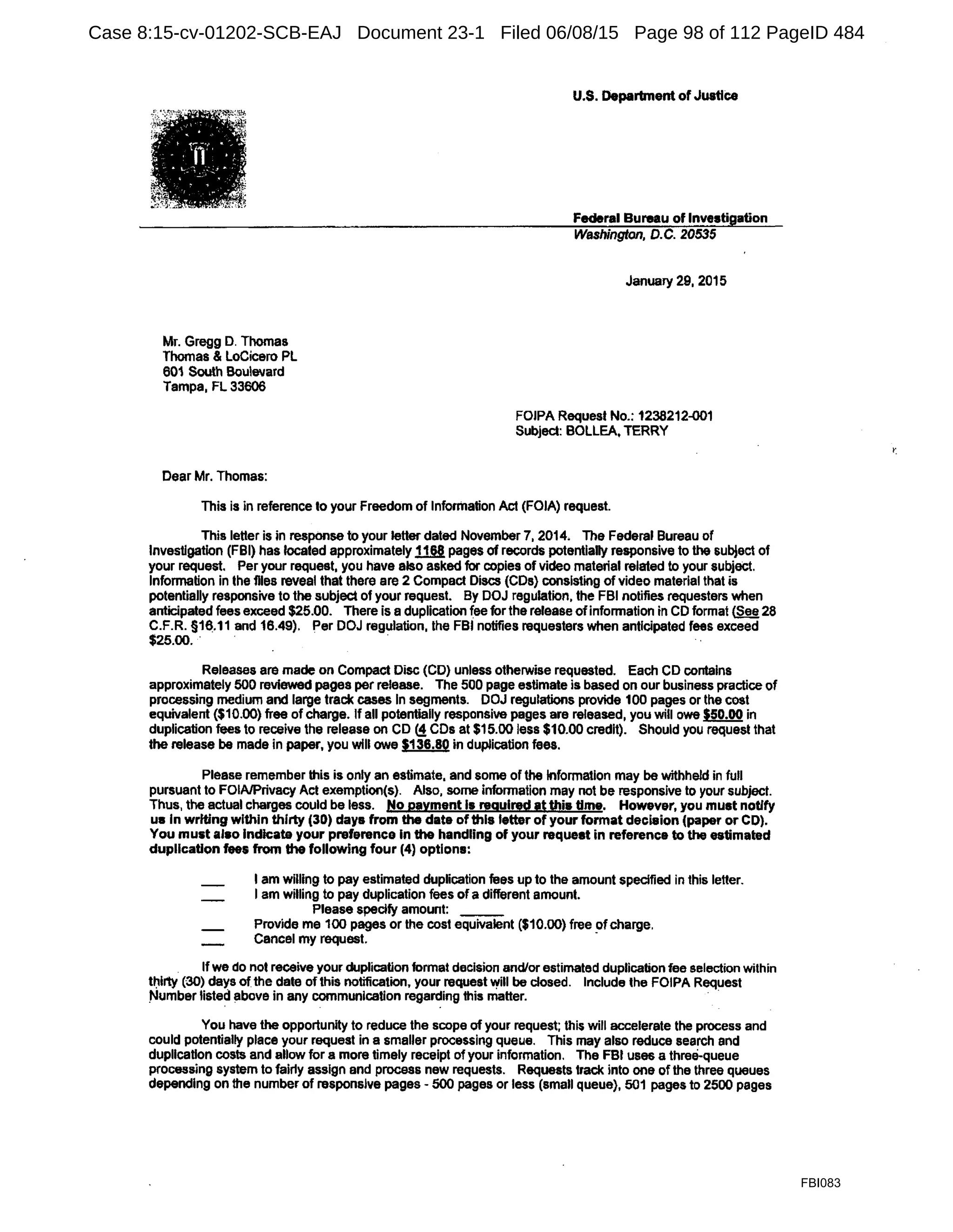 Mr. Gregg D. Thomas
Thomas & Locicero PL
601 South Boulevard
Tampa, FL 33006
Dear Mr. Thomas:
U.S. Department of Justice
Federal Bureau of Investigation
Washington, D.C. 20535
January 29, 2015
FOIPA Request No.: 1238212-001
Subject: BOLLEA, TERRY
This is in reference to your Freedom of lnfonilation Act (FOIA) request.
This letter is in response to your letter dated November 7, 2014. The Federal Bureau of
Investigation (FBI) has located approximately 11§! pages of records potentially responsive to the subject of
your request. Per your request, you have also asked for copies of video material related to your subject.
Information in the flies reveal that there are 2 Compact Discs (CDs) consisting of video material that is
potentially responsive to the subject of your request. By DOJ regulation, the FBI notifies requesters when
anticipated fees exceed $25.00. There is a duplication fee for the release ofinformation in CD format {See 28
C.F.R. §16.11 and 16.49). Per DOJ regulation, the FBI notifies requesters when anticipated fees exceed
$25.00.. .
Releases are made on Compact Disc (CD) unless otherwise requested. Each CD contains
approximately 500 reviewed pages per release. The 500 page estimate is based on our business practice of
processing medium and large track cases In segments. DOJ regulations provide 100 pages or the cost
equivalent ($10.00) free of charge. If all potentially responsive pages are released, you will owe $50.00 in
duplication fees to receive the release on CD (!CDs at $15.00 less $10.00 credit). Should you request that
the release be made in paper, you will owe 5136.80 in duplication fees.
Please remember this is only an estimate, and some of the Information may be withheld in full
pursuant to FOIA/Privacy Act exemption(s). Also, some information may not be responsive to your subject.
Thus, the actual charges could be less. No payment Is required at U!js time. However, you must notify
us In writing within thirty (30) days from the date of this letter of your format decision (paper or CD).
You must also Indicate your preference In the handling of your request in reference to the estimated
duplication fees from the following four (4) options:
I am willing to pay estimated duplication fees up to the amount specified in this letter.
I am willing to pay duplication fees of a different amount.
Please specify amount: ___
Provide me 100 pages or the cost equivalent ($10.00) free ofcharge.
Cancel my request. ·
Ifwe do not receive your duplication format decision andfor estimated duplication fee selection within
t~lrty (30) days ofthe date of this notification, your request ~ill be closed. Include the FOIPA Request
Number listed above in any communication regarding this matter. ·
You have the opportunity to reduce the scope of your request; this will accelerate the process and
could potentially place your request in a smaller processing queue. This may also reduce search and
dupllcatlon costs and allow for a more timely receipt of your information. The FBI uses a thre&-queue
processing system to fairly assign and process new requests. Requests track into one ofthe three queues
depending on the number of responsive pages - 500 pages or less (small queue), 501 pages to 2500 pages
FBI083
Case 8:15-cv-01202-SCB-EAJ Document 23-1 Filed 06/08/15 Page 98 of 112 PageID 484
 