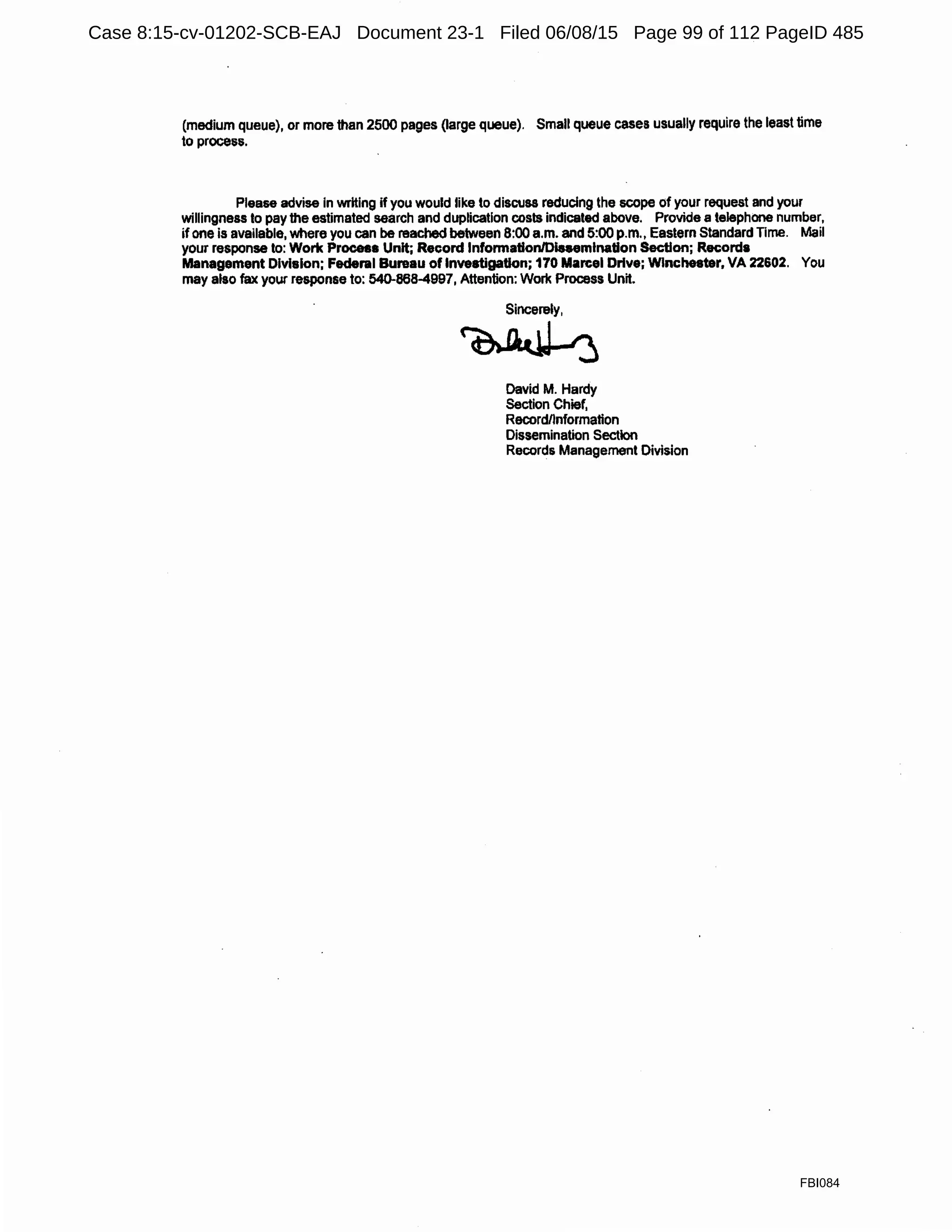 (medium queue), or more than 2500 pages (large queue). Small queue cases usually require the least time
to process.
Please advise in writing if you would like to discuss reducing the scope of your request and your
willingness lo pay the estimated search and duplication costs indicated above. Provide a telephone number,
ifone is available, where you can be reached between 8:00 a.m. and 5:00 p.m., Eastern Standard Time. Mail
your response lo: Work Process Unit; Record lnfonnationlDinemination Section; Records
Management Division; Federal Bureau of Investigation; 170 Marcel Drive; Winchester, VA 22602. You
may also fax your response to: 540-868-4997, Attention: Work Process Unit.
Sincerely,
~
David M. Hardy
Section Chief,
Recordnnformation
Dissemination Section
Records Management Division
FBI084
Case 8:15-cv-01202-SCB-EAJ Document 23-1 Filed 06/08/15 Page 99 of 112 PageID 485
 