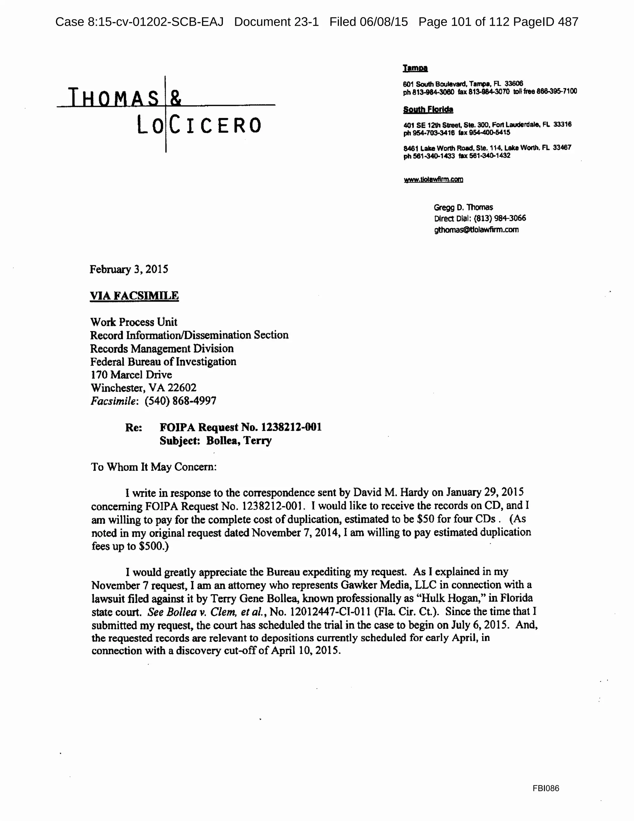 LOCICERO
February 3, 2015
VIA FACSIMILE
Work Process Unit
Record Information/Dissemination Section
Records Management Division
Federal Bureau ofInvestigation
170 Marcel Drive
Winchester, VA 22602
Facsimile: (540) 868-4997
Re: FOIPA Request No. 1238212-001
Subject: Bollea, Terry
To Whom It May Concern:
601 South Boulevard, Tampa, Fl 33606
ph 813-984-3060 fax 813-984-3070 toll free 866-395-7100
South Florida
401 SE 12th Sueet. Ste. 300, Fort Lauderdale. FL 33316
ph 954-703-3416 fax 954-400-5415
8461 Lake Wonh Road. Ste. 114, Lake Worth. FL 33467
ph 561-340-1433 fU 561-MD-1432
www.t!o!awflrm.com
Gregg o. Thomas
Direct Dlal: (813) 98+3066
gthomas@tlolawfirm.com
I write in response to the correspondence sent by David M. Hardy on January 29, 2015
concerning FOIPA Request No. 1238212-001. I would like to receive the records on CD, and I
am willing to pay for the complete cost ofduplication, estimated to be $50 for four CDs . (As
noted in my original request dated November 7, 2014, I am willing to pay estimated duplication
fees up to $500.)
I would greatly appreciate the Bureau expediting my request. As I explained in my
November 7 request, I am an attorney who represents Gawker Media, LLC in connection with a
lawsuit filed against it by Terry Gene Bollea, known professionally as "Hulk Hogan," in Florida
state court. See Bo/lea v. Clem, et al., No. 12012447-CI-Ol 1 (Fla Cir. Ct.). Since the time that I
submitted my request, the court has scheduled the trial in the case to begin on July 6, 2015. And,
the requested records are relevant to depositions currently scheduled for early April, in
connection with a discovery cut-offofApril 10, 2015.
FBI086
Case 8:15-cv-01202-SCB-EAJ Document 23-1 Filed 06/08/15 Page 101 of 112 PageID 487
 