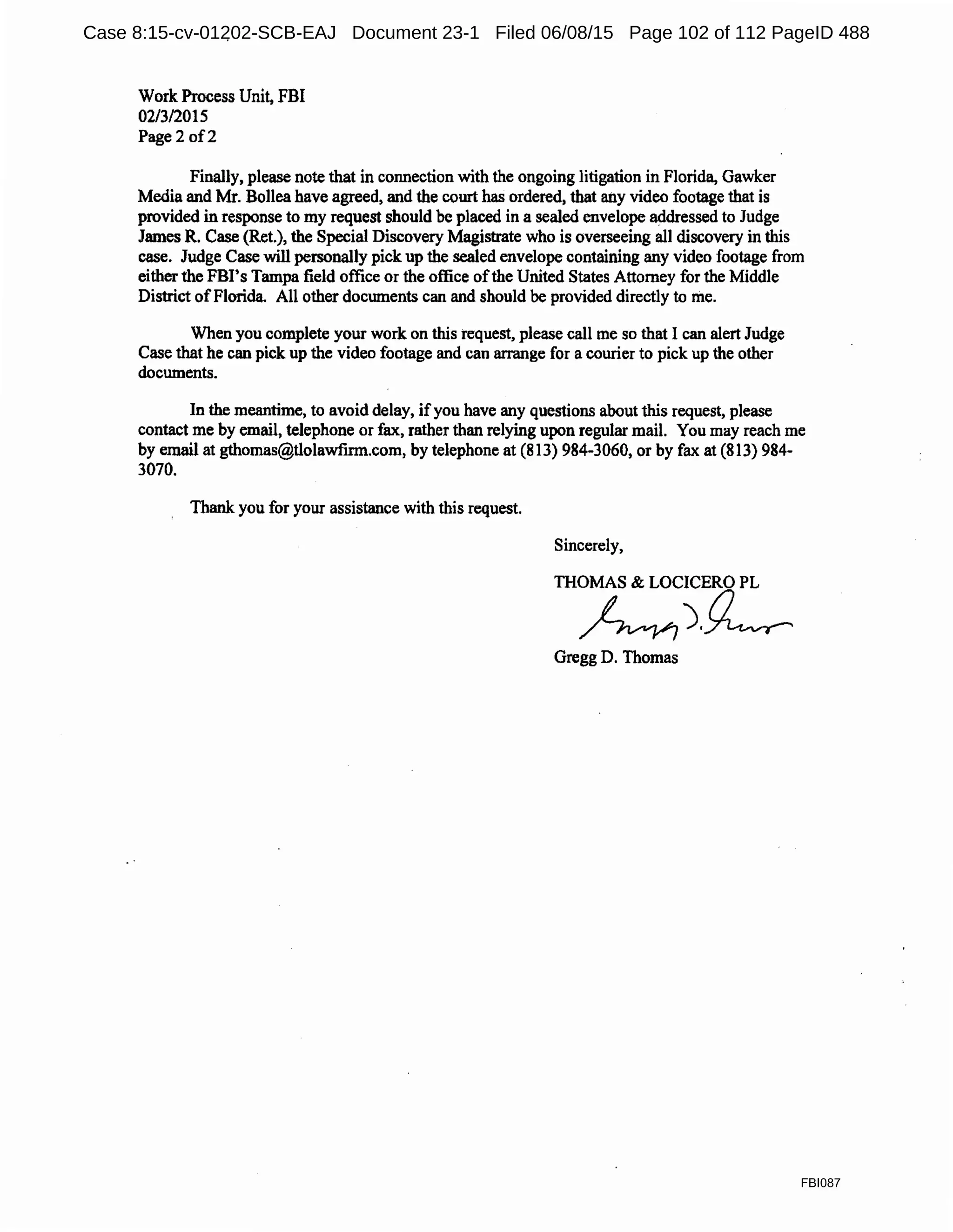 Work Process Unit, FBI
02/3/2015
Page2 of2
Finally, please note that in connection with the ongoing litigation in Florida, Gawker
Media and Mr. Bollea have agreed, and the court has ordered, that any video footage that is
provided in response to my request should be placed in a sealed envelope addressed to Judge
James R. Case (Ret.), the Special Discovery Magistrate who is overseeing all discovery in this
case. Judge Case will personally pick up the sealed envelope containing any video footage from
either the FBl's Tampa field office or the office ofthe United States Attorney for the Middle
District ofFlorida All other docwnents can and should be provided directly to me.
When you complete your work on this request, please call me so that I can alert Judge
Case that he can pick up the video footage and can arrange for a courier to pick up the other
documents.
In the meantime, to avoid delay, ifyou have any questions about this request, please
contact me by email, telephone or fax, rather than relying upon regular mail. You may reach me
by email at gthomas@tlolawfinn.com, by telephone at (813) 984-3060, or by fax at (813) 984-
3070.
Thank you for your assistance with this request.
Sincerely,
THOMAS & LOCICERO PL
~).~
Gregg D. Thomas
FBI087
Case 8:15-cv-01202-SCB-EAJ Document 23-1 Filed 06/08/15 Page 102 of 112 PageID 488
 