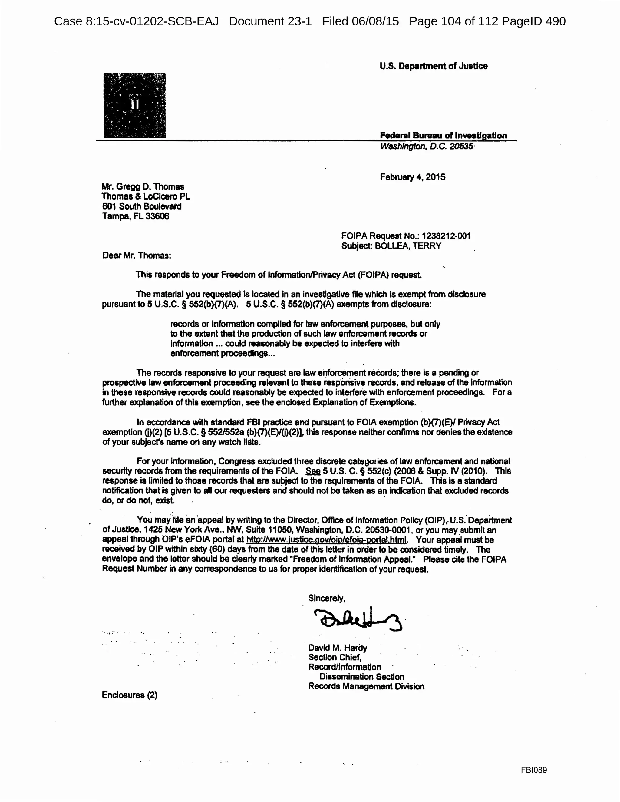 Mr. Gregg D. Thomas
Thomas & LoCicero PL
601 South Boulevard
Tampa, FL 33606
Dear Mr. Thomas:
U.S. Deparbnent of Justice
Federal Bureau of Investigation
Washington, D.C. 20535·
February 4, 2015
FOIPA Request No.: 1238212-001
Subject: BOLLEA, TERRY
This responds to your Freedom of Information/Privacy Act (FOIPA) request.
The material you requested ls located In an investigative file which is exempt from disclosure
pursuant to 5 U.S.C. § 552(b)(7)(A). 5 U.S.C. § 552(b)(7)(A) exempts from disclosure:
records or information compiled for law enforcement purposes, but only
to the extent that the production of such law enforcement records or
Information ... could reasonably be expected to interfere with
enforcement proceedings...
The records responsive to your request are law enforcement reeords; there is a pending or
prospective law enforcement proceeding relevant to these i'espbn.sive records, and release of the Information
in these responsive records could reasonably be eXpected to interfere with enforcement proceedings. For a
further explanation of this exemption, see the enclosed Explanation of Exemptions.
In accordance with standard FBI practice and pursuant to FOIA exemption (b)(7)(E)/ Privacy Act
exemption 0)(2) [5 U.S.C. § 552/552a (b)(7)(E)/0)(2)], this response neither confirms nor denies the existence
of your subjecfs name on any watch lists.
For your information, Congress excluded three discrete categories of law enforcement and national
security records from the requirements of the FOIA. .§.a 5 U.S. C. § 552(c) (2006 & Supp. IV (2010). Thi&
response is limited to those records that are subject to the requirements of the FOIA. This Is a standard
notification that is given to all our requesters arid should not be taken as an indication that excluded records
do, or do not, exist. ·
You may fde an·appeal by writing to the Director, Office of Information Policy (OIP),.U.s:Department
ofJustice, 1425 New York Ave., MN, Suite 11050, Washington, D.C. 20530-0001, or you may.submit an
appeal through OIP's eFOIA portal at htto:/lwww.lustice.gov/oip/efoia-oortal.html. Your appeal must be
received by OIP within sixty (60) days from the date of this letter in order to be considered timely. The
envelope and the letter should be clearly marked "Freedom of Information Appeal." Please cite the FOIPA
Request Number in any correspondence to us for proper Identification of your request.
Enclosures (2)
Sincerely,
-~.
David M. Hardy
Section Chief,
Record/Information
Dissemination Section
Records Management Division
FBI089
Case 8:15-cv-01202-SCB-EAJ Document 23-1 Filed 06/08/15 Page 104 of 112 PageID 490
 