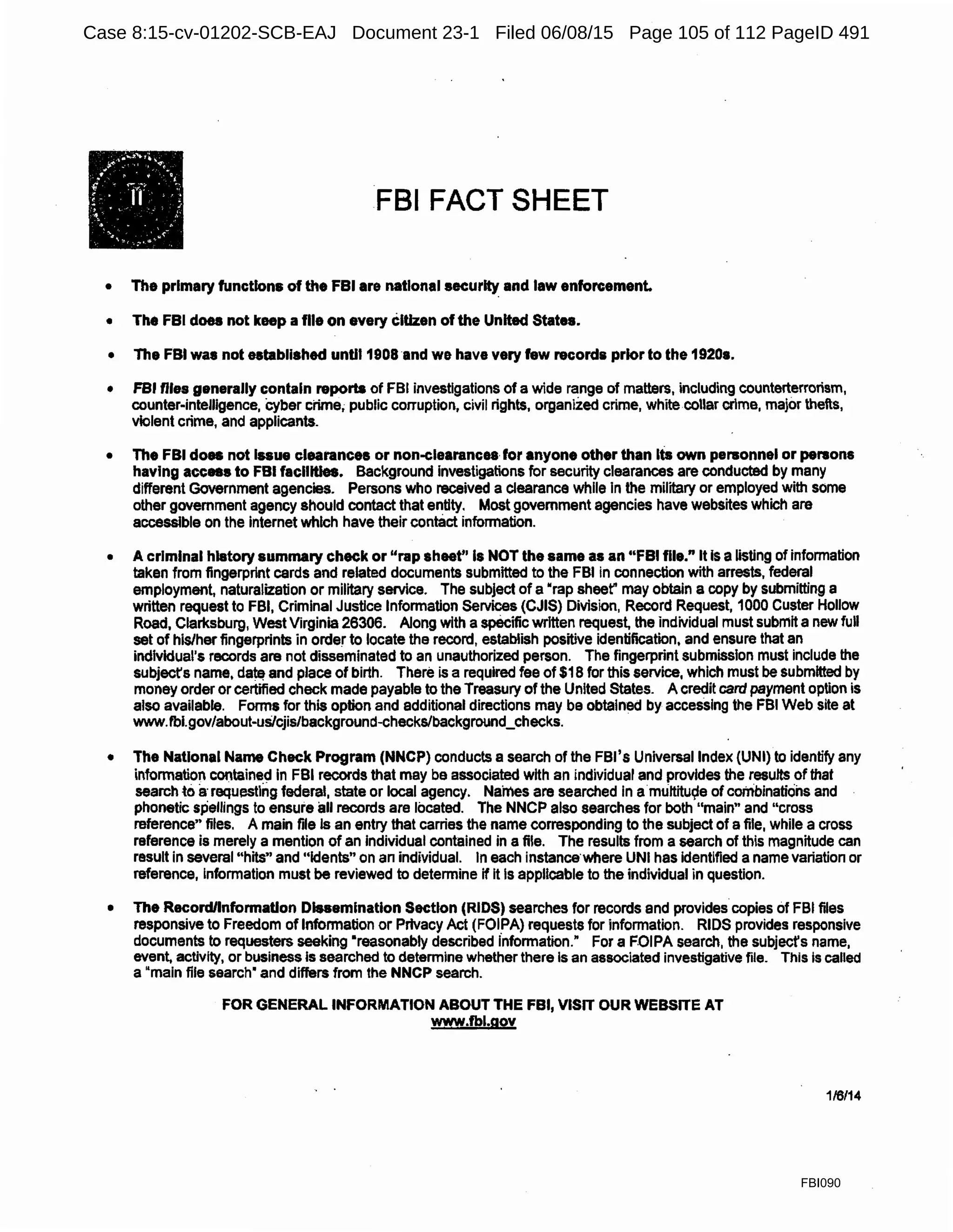 FBI FACT SHEET
• The primary functions of the FBI are national security and law enforcement.
• The FBI does not keep a file on every citizen of the United States.
• The FBI was not established until 1908 and we have very few records prior to the 1920s.
• FBI files generally contain reports of FBI investigations of a wide range of matters, including counterterrorism,
counter-intelligence, cyber crime, public corruption, civil rights, organized crime, white collar crime, major thefts,
violent crime, and applicants.
• The FBI does not Issue clearances or non-clearances for anyone other than Its own personnel or persons
having access to FBI faclllties. Background investigations for security clearances are conducted by many
different Government agencies. Persons who received a Clearance while In the military or employed with some
other government agency should contact that entity. Most government agencies have websites which are
accessible on the internet which have their contact information.
• A criminal history summary check or "rap sheet" Is NOT the same as an "FBI file." It Is a listing of information
taken from fingerprint cards and related documents submitted to the FBI in connection with arrests, federal
employment, naturalization or military service. The subject of a "rap sheer may obtain a copy by submitting a
written request to FBI, Criminal Justice Information Services (CJIS) Division, Record Request, 1000 Custer Hollow
Road, Clarksburg, West Virginia 26306. Along with a specific written request, the individual must submit a new full
set of his/her fingerprints in order to locate the record, establish positive identification, and ensure that an
individual's records are not disseminated to an unauthorized person. The fingerprint submission must include the
subject's name, da~ and place of birth. There is a required fee of $1 Bfor this service, which must be submitted by
money order or certified check made payable to the Treasury of the United States. A credit card payment option is
also available. Forms for this option and additional directions may be obtained by accessing the FBI Web site at
www.fbl.gov/about-us/cjis/background-checks/background_checks.
• The National Name Check Program (NNCP) conducts a search of the FBl's Universal Index (UNI) to identify any
information containe_d In FBI records that may be associated with an individual and provides the results of that
search to a·requesting federal, state or local agency. Names are searched In a·mt.iltitu~e of combinations and
phonetic spellings to ensure all records are located. The NNCP also searches for both "main" and "cross
reference" files. A main file Is an entry that carries the name corresponding to the subject of a file, while a cross
reference is merely a mention of an Individual contained in a file. The results from a search of this magnitude can
result in several "hits" and "idents" on an individual. In each instance·where UNI has identified a name variation or
reference, Information must be reviewed to determine if It Is applicable to the individual in question.
• The Record/Information Dissemination Section (RIDS) searches for records and provides copies of FBI files
responsive to Freedom of Information or Privacy Act (FOIPA) requests for information. RIDS provides responsive
documents to requesters seeking •reasonably described information." For a F.OIPA search, the subjecfs name,
event, activity, or business Is searched to determine whether there Is an associated investigative file. This Is called
a "main file search" and differs from the NNCP search.
FOR GENERAL INFORMATION ABOUT THE FBI, VISIT OUR WEBSITE AT
www.fbl.gov
116114
FBI090
Case 8:15-cv-01202-SCB-EAJ Document 23-1 Filed 06/08/15 Page 105 of 112 PageID 491
 