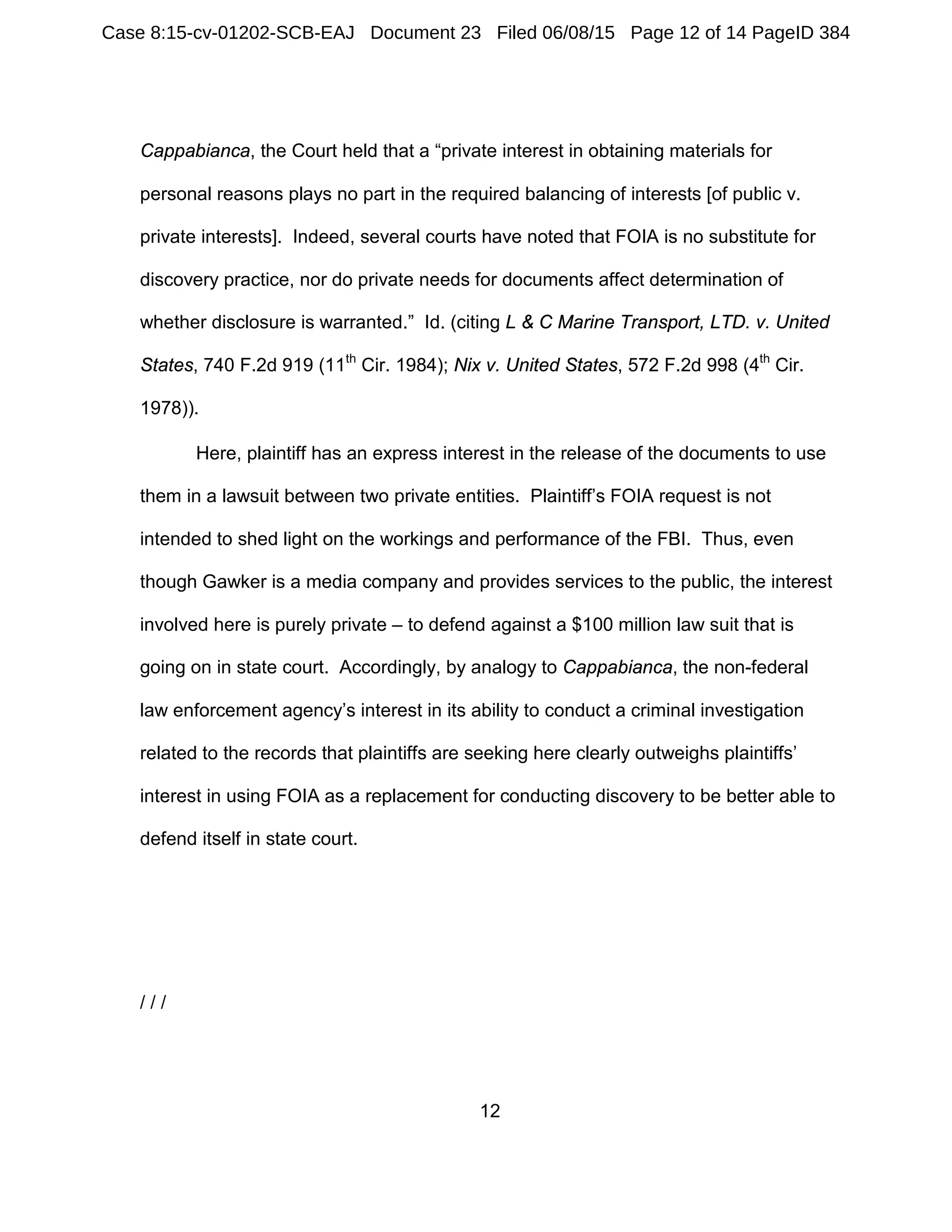 12
Cappabianca, the Court held that a “private interest in obtaining materials for
personal reasons plays no part in the required balancing of interests [of public v.
private interests]. Indeed, several courts have noted that FOIA is no substitute for
discovery practice, nor do private needs for documents affect determination of
whether disclosure is warranted.” Id. (citing L & C Marine Transport, LTD. v. United
States, 740 F.2d 919 (11th
Cir. 1984); Nix v. United States, 572 F.2d 998 (4th
Cir.
1978)).
Here, plaintiff has an express interest in the release of the documents to use
them in a lawsuit between two private entities. Plaintiff’s FOIA request is not
intended to shed light on the workings and performance of the FBI. Thus, even
though Gawker is a media company and provides services to the public, the interest
involved here is purely private – to defend against a $100 million law suit that is
going on in state court. Accordingly, by analogy to Cappabianca, the non-federal
law enforcement agency’s interest in its ability to conduct a criminal investigation
related to the records that plaintiffs are seeking here clearly outweighs plaintiffs’
interest in using FOIA as a replacement for conducting discovery to be better able to
defend itself in state court.
/ / /
Case 8:15-cv-01202-SCB-EAJ Document 23 Filed 06/08/15 Page 12 of 14 PageID 384
 