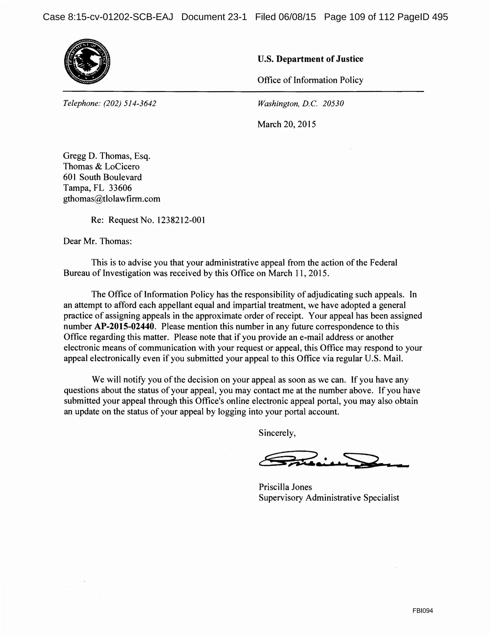 •Telephone: (202) 514-3642
Gregg D. Thomas, Esq.
Thomas & LoCicero
601 South Boulevard
Tampa, FL 33606
gthomas@tlolawfirm.com
Re: Request No. 1238212-001
Dear Mr. Thomas:
U.S. Department of Justice
Office of Information Policy
Washington, D.C. 20530
March 20, 2015
This is to advise you that your administrative appeal from the action ofthe Federal
Bureau oflnvestigation was received by this Office on March 11, 2015.
The Office of Information Policy has the responsibility of adjudicating such appeals. In
an attempt to afford each appellant equal and impartial treatment, we have adopted a general
practice of assigning appeals in the approximate order of receipt. Your appeal has been assigned
number AP-2015-02440. Please mention this number in any future correspondence to this
Office regarding this matter. Please note that if you provide an e-mail address or another
electronic means of communication with your request or appeal, this Office may respond to your
appeal electronically even if you submitted your appeal to this Office via regular U.S. Mail.
We will notify you ofthe decision on your appeal as soon as we can. If you have any
questions about the status of your appeal, you may contact me at the number above. If you have
submitted your appeal through this Office's online electronic appeal portal, you may also obtain
an update on the status of your appeal by logging into your portal account.
Sincerely,
·-Priscilla Jones
Supervisory Administrative Specialist
FBI094
Case 8:15-cv-01202-SCB-EAJ Document 23-1 Filed 06/08/15 Page 109 of 112 PageID 495
 