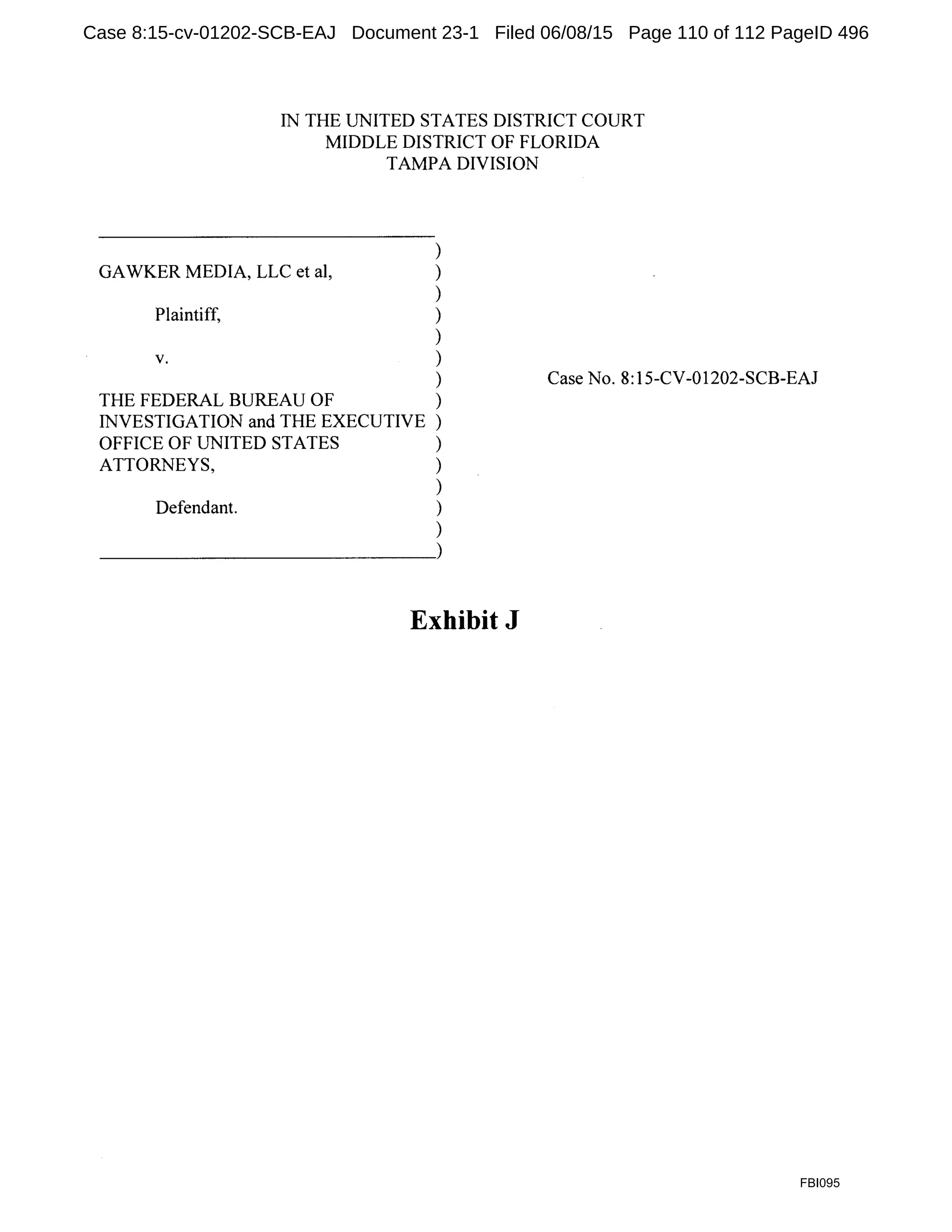 IN THE UNITED STATES DISTRICT COURT
MIDDLE DISTRICT OF FLORIDA
TAMPA DIVISION
)
GAWKER MEDIA, LLC et al, )
)
Plaintiff, )
)
V. )
)
THE FEDERAL BUREAU OF )
INVESTIGATION and THE EXECUTIVE )
OFFICE OF UNITED STATES )
ATTORNEYS, )
)
Defendant. )
)
~~~~~~~~~~~~~)
Exhibit J
Case No. 8:15-CV-01202-SCB-EAJ
FBI095
Case 8:15-cv-01202-SCB-EAJ Document 23-1 Filed 06/08/15 Page 110 of 112 PageID 496
 