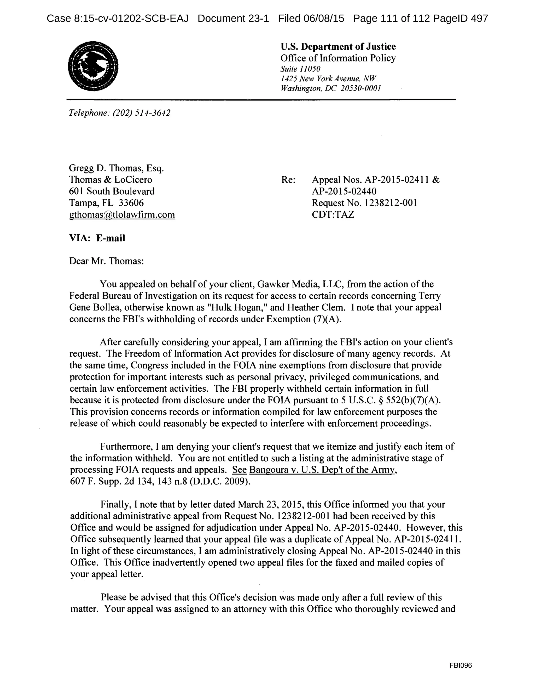 f)
Telephone: (202) 514-3642
Gregg D. Thomas, Esq.
Thomas & LoCicero
601 South Boulevard
Tampa, FL 33606
gthomas@tlolawfirm.com
VIA: E-mail
Dear Mr. Thomas:
U.S. Department of Justice
Office of Information Policy
Suite 11050
1425 New York Avenue, NW
Washington, DC 20530-0001
Re: Appeal Nos. AP-2015-02411 &
AP-2015-02440
Request No. 1238212-001
CDT:TAZ
You appealed on behalf of your client, Gawker Media, LLC, from the action ofthe
Federal Bureau of Investigation on its request for access to certain records concerning Terry
Gene Bollea, otherwise known as "Hulk Hogan," and Heather Clem. I note that your appeal
concerns the FBI's withholding of records under Exemption (7)(A).
After carefully considering your appeal, I am affirming the FBI's action on your client's
request. The Freedom of Information Act provides for disclosure of many agency records. At
the same time, Congress included in the FOIA nine exemptions from disclosure that provide
protection for important interests such as personal privacy, privileged communications, and
certain law enforcement activities. The FBI properly withheld certain information in full
because it is protected from disclosure under the FOIA pursuant to 5 U.S.C. § 552(b)(7)(A).
This provision concerns records or information compiled for law enforcement purposes the
release of which could reasonably be expected to interfere with enforcement proceedings.
Furthermore, I am denying your client's request that we itemize and justify each item of
the information withheld. You are not entitled to such a listing at the administrative stage of
processing FOIA requests and appeals. See Bangoura v. U.S. Dep't of the Army,
607 F. Supp. 2d 134, 143 n.8 (D.D.C. 2009).
Finally, I note that by letter dated March 23, 2015, this Office informed you that your
additional administrative appeal from Request No. 1238212-001 had been received by this
Office and would be assigned for adjudication under Appeal No. AP-2015-02440. However, this
Office subsequently learned that your appeal file was a duplicate ofAppeal No. AP-2015-02411.
In light ofthese circumstances, I am administratively closing Appeal No. AP-2015-02440 in this
Office. This Office inadvertently opened two appeal files for the faxed and mailed copies of
your appeal letter.
Please be advised that this Office's decision was made only after a full review of this
matter. Your appeal was assigned to an attorney with this Office who thoroughly reviewed and
FBI096
Case 8:15-cv-01202-SCB-EAJ Document 23-1 Filed 06/08/15 Page 111 of 112 PageID 497
 