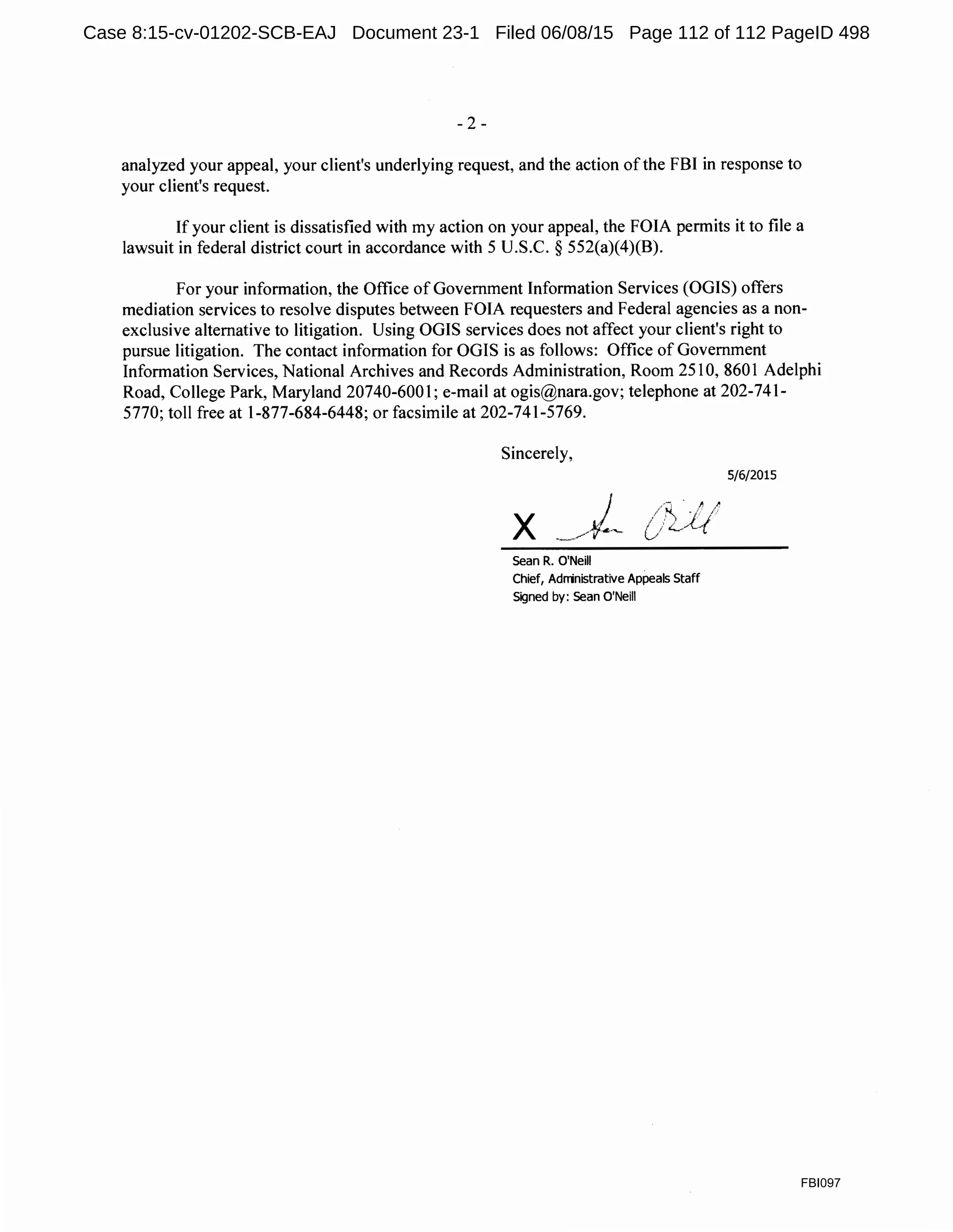 - 2 -
analyzed your appeal, your client's underlying request, and the action ofthe FBI in response to
your client's request.
If your client is dissatisfied with my action on your appeal, the FOIA permits it to file a
lawsuit in federal district court in accordance with 5 U.S.C. § 552(a)(4)(B).
For your information, the Office of Government Information Services (OGIS) offers
mediation services to resolve disputes between FOIA requesters and Federal agencies as a non-
exclusive alternative to litigation. Using OGIS services does not affect your client's right to
pursue litigation. The contact information for OGIS is as follows: Office of Government
Information Services, National Archives and Records Administration, Room 2510, 860 l Adelphi
Road, College Park, Maryland 20740-6001; e-mail at ogis@nara.gov; telephone at 202-741-
5770; toll free at 1-877-684-6448; or facsimile at 202-741-5769.
Sincerely,
Sean R. O'Neill
Chief, Adrrinistrative Appeals Staff
Signed by: Sean O'Neill
5/6/2015
FBI097
Case 8:15-cv-01202-SCB-EAJ Document 23-1 Filed 06/08/15 Page 112 of 112 PageID 498
 