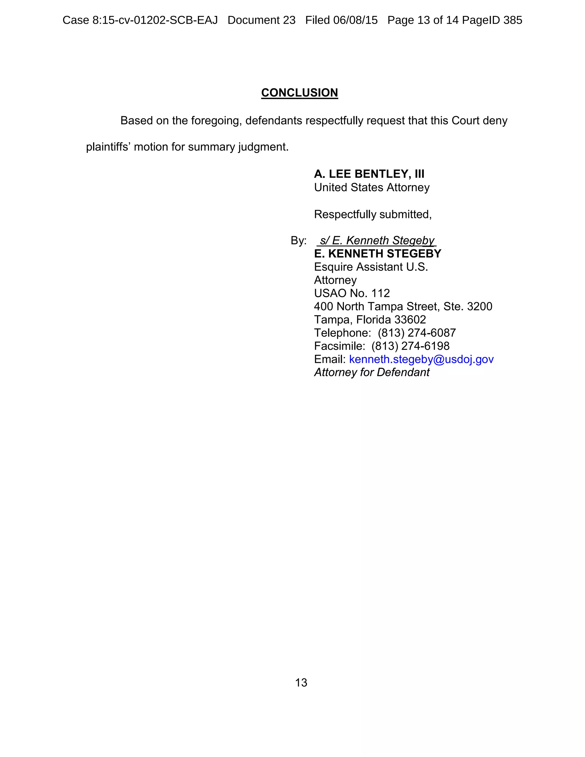 13
CONCLUSION
Based on the foregoing, defendants respectfully request that this Court deny
plaintiffs’ motion for summary judgment.
A. LEE BENTLEY, III
United States Attorney
Respectfully submitted,
By: s/ E. Kenneth Stegeby
E. KENNETH STEGEBY
Esquire Assistant U.S.
Attorney
USAO No. 112
400 North Tampa Street, Ste. 3200
Tampa, Florida 33602
Telephone: (813) 274-6087
Facsimile: (813) 274-6198
Email: kenneth.stegeby@usdoj.gov
Attorney for Defendant
Case 8:15-cv-01202-SCB-EAJ Document 23 Filed 06/08/15 Page 13 of 14 PageID 385
 