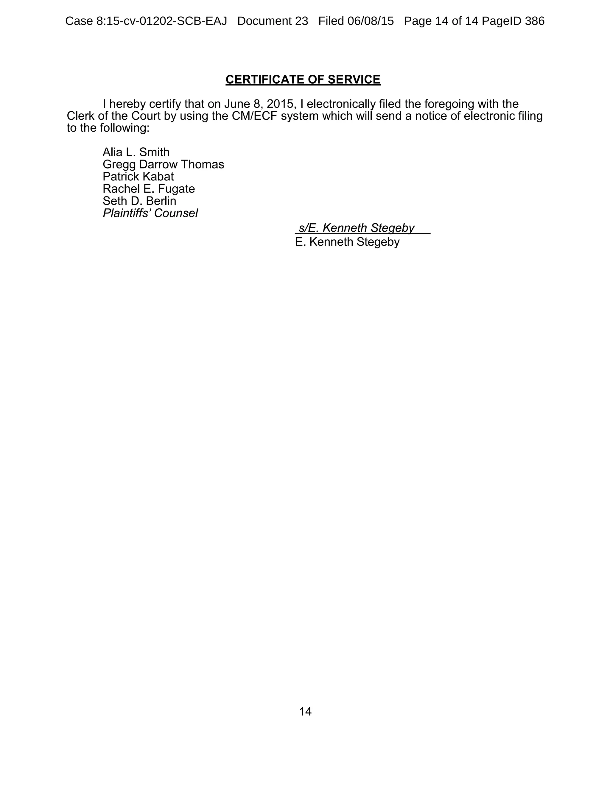14
CERTIFICATE OF SERVICE
I hereby certify that on June 8, 2015, I electronically filed the foregoing with the
Clerk of the Court by using the CM/ECF system which will send a notice of electronic filing
to the following:
Alia L. Smith
Gregg Darrow Thomas
Patrick Kabat
Rachel E. Fugate
Seth D. Berlin
Plaintiffs’ Counsel
s/E. Kenneth Stegeby
E. Kenneth Stegeby
Case 8:15-cv-01202-SCB-EAJ Document 23 Filed 06/08/15 Page 14 of 14 PageID 386
 