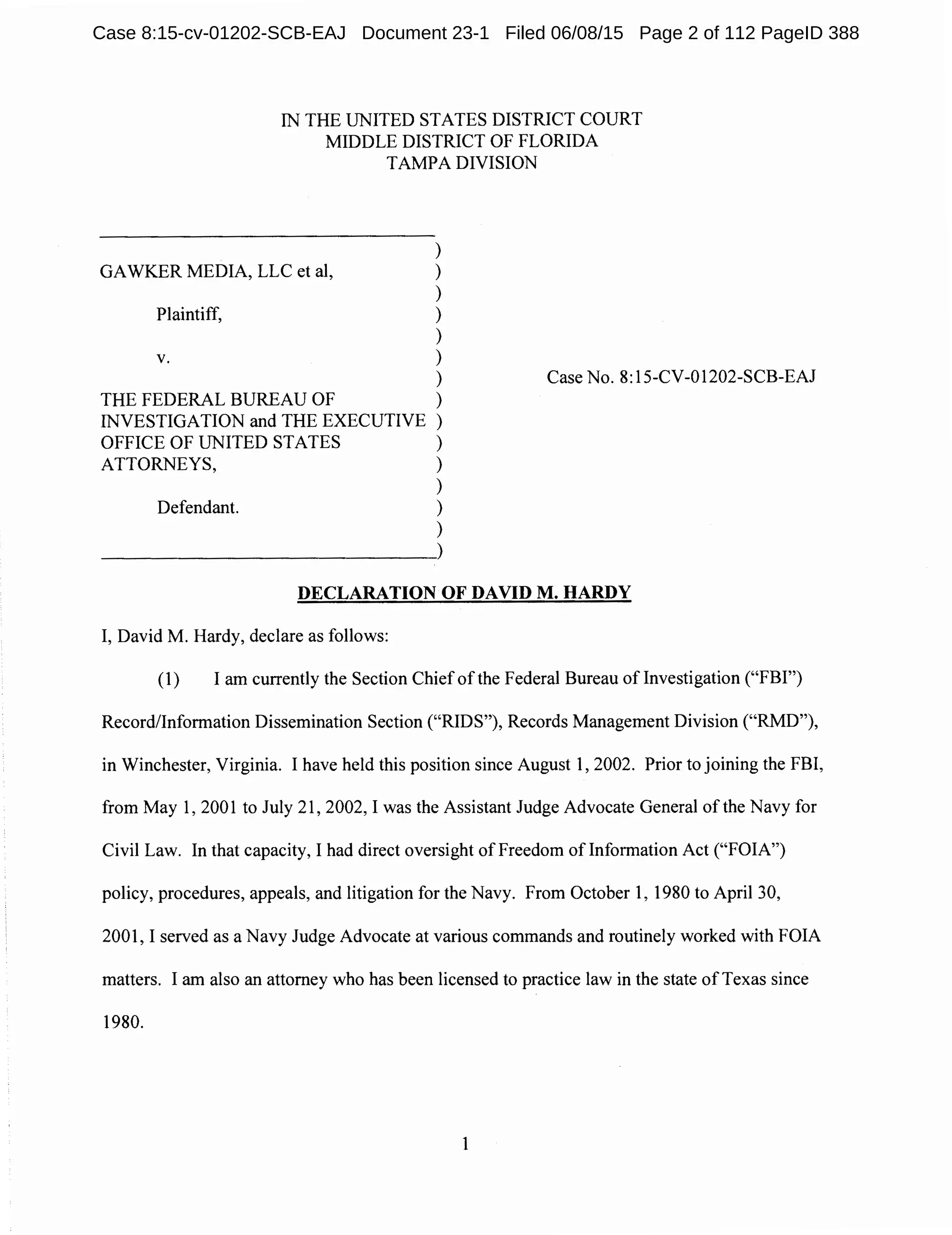 IN THE UNITED STATES DISTRICT COURT
MIDDLE DISTRICT OF FLORIDA
TAMPA DIVISION
)
GAWKER MEDIA, LLC et al, )
)
Plaintiff, )
)
V. )
)
THE FEDERAL BUREAU OF )
INVESTIGATION and THE EXECUTIVE )
OFFICE OF UNITED STATES )
ATTORNEYS, )
)
Defendant. )
)
~~~~~~~~~~)
Case No. 8:15-CV-01202-SCB-EAJ
DECLARATION OF DAVID M. HARDY
I, David M. Hardy, declare as follows:
(1) I am currently the Section Chief of the Federal Bureau oflnvestigation ("FBI")
Record/Information Dissemination Section ("RIDS"), Records Management Division ("RMD"),
in Winchester, Virginia. I have held this position since August 1, 2002. Prior to joining the FBI,
from May 1, 2001 to July 21, 2002, I was the Assistant Judge Advocate General of the Navy for
Civil Law. In that capacity, I had direct oversight of Freedom oflnformation Act ("FOIA")
policy, procedures, appeals, and litigation for the Navy. From October 1, 1980 to April 30,
2001, I served as a Navy Judge Advocate at various commands and routinely worked with FOIA
matters. I am also an attorney who has been licensed to practice law in the state of Texas since
1980.
1
Case 8:15-cv-01202-SCB-EAJ Document 23-1 Filed 06/08/15 Page 2 of 112 PageID 388
 