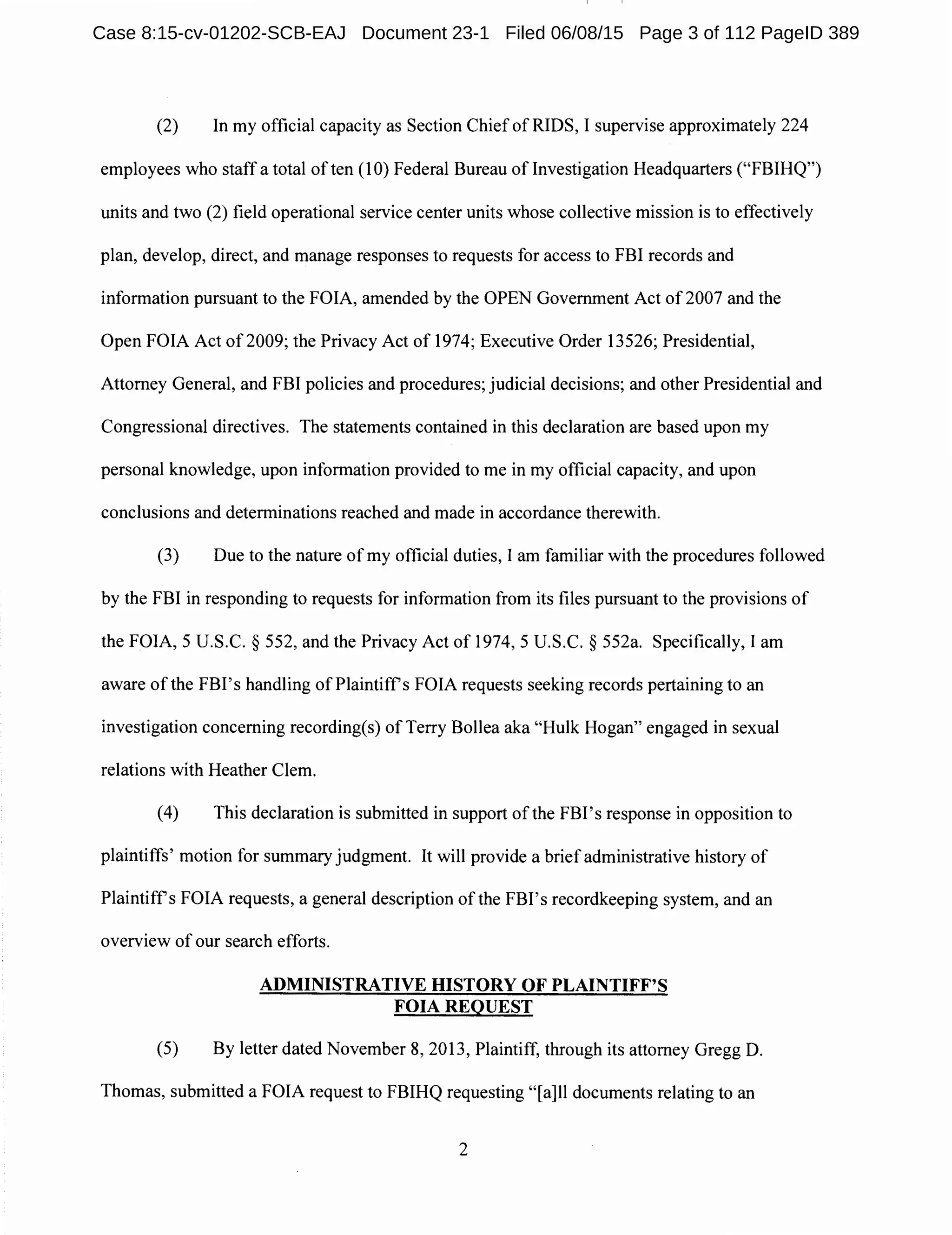 (2) In my official capacity as Section Chief of RIDS, I supervise approximately 224
employees who staff a total of ten (10) Federal Bureau oflnvestigation Headquarters ("FBIHQ")
units and two (2) field operational service center units whose collective mission is to effectively
plan, develop, direct, and manage responses to requests for access to FBI records and
information pursuant to the FOIA, amended by the OPEN Government Act of2007 and the
Open FOIA Act of2009; the Privacy Act of 1974; Executive Order 13526; Presidential,
Attorney General, and FBI policies and procedures; judicial decisions; and other Presidential and
Congressional directives. The statements contained in this declaration are based upon my
personal knowledge, upon information provided to me in my official capacity, and upon
conclusions and determinations reached and made in accordance therewith.
(3) Due to the nature of my official duties, I am familiar with the procedures followed
by the FBI in responding to requests for information from its files pursuant to the provisions of
the FOIA, 5 U.S.C. § 552, and the Privacy Act of 1974, 5 U.S.C. § 552a. Specifically, I am
aware of the FBI's handling of Plaintiffs FOIA requests seeking records pertaining to an
investigation concerning recording(s) of Terry Bollea aka "Hulk Hogan" engaged in sexual
relations with Heather Clem.
(4) This declaration is submitted in support of the FBI's response in opposition to
plaintiffs' motion for summary judgment. It will provide a briefadministrative history of
Plaintiffs FOIA requests, a general description of the FBI's recordkeeping system, and an
overview of our search efforts.
ADMINISTRATIVE HISTORY OF PLAINTIFF'S
FOIA REQUEST
(5) By letter dated November 8, 2013, Plaintiff, through its attorney Gregg D.
Thomas, submitted a FOIA request to FBIHQ requesting "[a]ll documents relating to an
2
Case 8:15-cv-01202-SCB-EAJ Document 23-1 Filed 06/08/15 Page 3 of 112 PageID 389
 