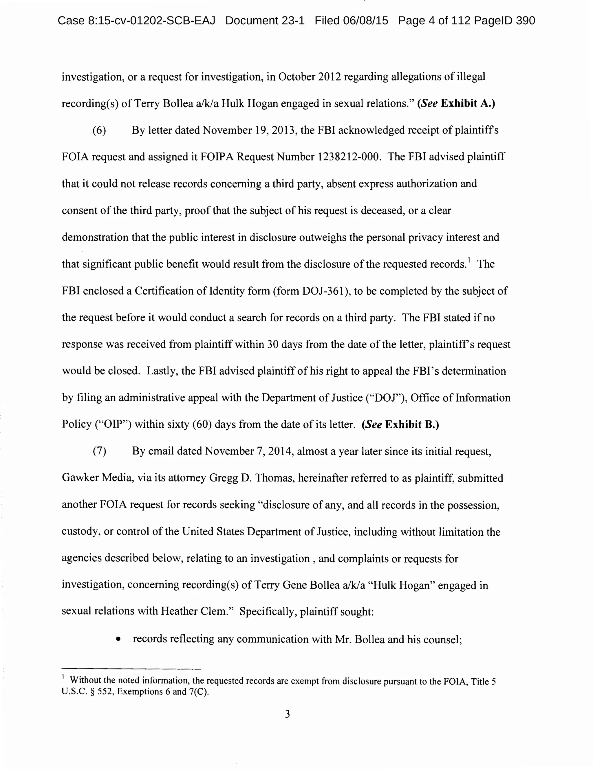 investigation, or a request for investigation, in October 2012 regarding allegations of illegal
recording(s) of Terry Bollea a/k/a Hulk Hogan engaged in sexual relations." (See Exhibit A.)
(6) By letter dated November 19, 2013, the FBI acknowledged receipt of plaintiffs
FOIA request and assigned it FOIPA Request Number 1238212-000. The FBI advised plaintiff
that it could not release records concerning a third party, absent express authorization and
consent ofthe third party, proof that the subject of his request is deceased, or a clear
demonstration that the public interest in disclosure outweighs the personal privacy interest and
that significant public benefit would result from the disclosure of the requested records. 1
The
FBI enclosed a Certification ofldentity form (form DOJ-361), to be completed by the subject of
the request before it would conduct a search for records on a third party. The FBI stated if no
response was received from plaintiffwithin 30 days from the date ofthe letter, plaintiffs request
would be closed. Lastly, the FBI advised plaintiff of his right to appeal the FBI's determination
by filing an administrative appeal with the Department of Justice ("DOJ"), Office of Information
Policy ("OIP") within sixty (60) days from the date of its letter. (See Exhibit B.)
(7) By email dated November 7, 2014, almost a year later since its initial request,
Gawker Media, via its attorney Gregg D. Thomas, hereinafter referred to as plaintiff, submitted
another FOIA request for records seeking "disclosure ofany, and all records in the possession,
custody, or control of the United States Department of Justice, including without limitation the
agencies described below, relating to an investigation , and complaints or requests for
investigation, concerning recording(s) of Terry Gene Bollea a/k/a "Hulk Hogan" engaged in
sexual relations with Heather Clem." Specifically, plaintiff sought:
• records reflecting any communication with Mr. Bollea and his counsel;
1
Without the noted information, the requested records are exempt from disclosure pursuant to the FOIA, Title 5
U.S.C. § 552, Exemptions 6 and 7(C).
3
Case 8:15-cv-01202-SCB-EAJ Document 23-1 Filed 06/08/15 Page 4 of 112 PageID 390
 