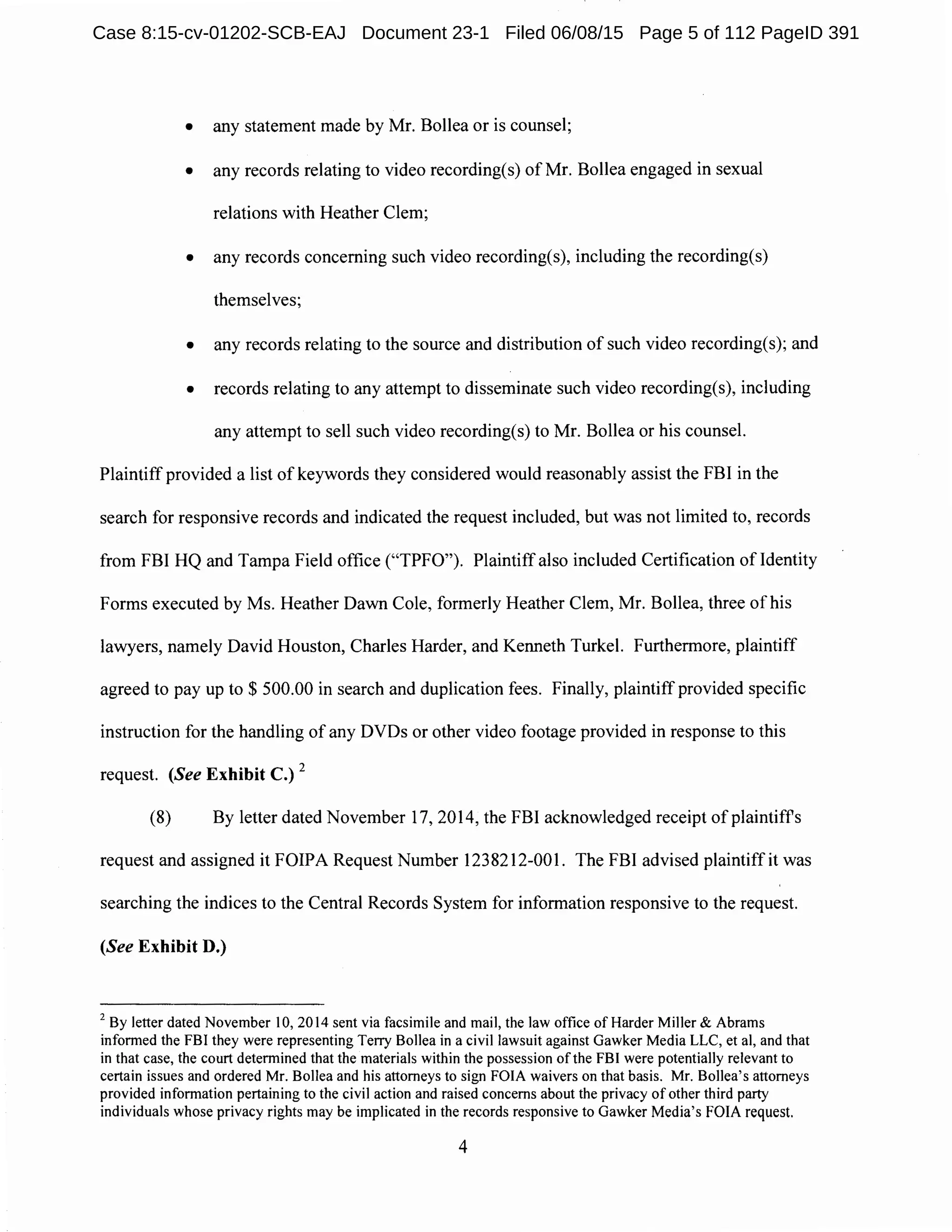 • any statement made by Mr. Bollea or is counsel;
• any records relating to video recording(s) of Mr. Bollea engaged in sexual
relations with Heather Clem;
• any records concerning such video recording(s), including the recording(s)
themselves;
• any records relating to the source and distribution of such video recording(s); and
• records relating to any attempt to disseminate such video recording(s), including
any attempt to sell such video recording(s) to Mr. Bollea or his counsel.
Plaintiff provided a list of keywords they considered would reasonably assist the FBI in the
search for responsive records and indicated the request included, but was not limited to, records
from FBI HQ and Tampa Field office ("TPFO"). Plaintiffalso included Certification of Identity
Forms executed by Ms. Heather Dawn Cole, formerly Heather Clem, Mr. Bollea, three of his
lawyers, namely David Houston, Charles Harder, and Kenneth Turkel. Furthermore, plaintiff
agreed to pay up to$ 500.00 in search and duplication fees. Finally, plaintiff provided specific
instruction for the handling of any DVDs or other video footage provided in response to this
request. (See Exhibit C.)
2
(8) By letter dated November 17, 2014, the FBI acknowledged receipt ofplaintiffs
request and assigned it FOIPA Request Number 1238212-001. The FBI advised plaintiff it was
searching the indices to the Central Records System for information responsive to the request.
(See Exhibit D.)
2
By Jetter dated November 10, 2014 sent via facsimile and mail, the Jaw office of Harder Miller & Abrams
informed the FBI they were representing Terry Bollea in a civil lawsuit against Gawker Media LLC, et al, and that
in that case, the court determined that the materials within the possession ofthe FBI were potentially relevant to
certain issues and ordered Mr. Bollea and his attorneys to sign FOIA waivers on that basis. Mr. Bollea's attorneys
provided information pertaining to the civil action and raised concerns about the privacy of other third party
individuals whose privacy rights may be implicated in the records responsive to Gawker Media's FOIA request.
4
Case 8:15-cv-01202-SCB-EAJ Document 23-1 Filed 06/08/15 Page 5 of 112 PageID 391
 