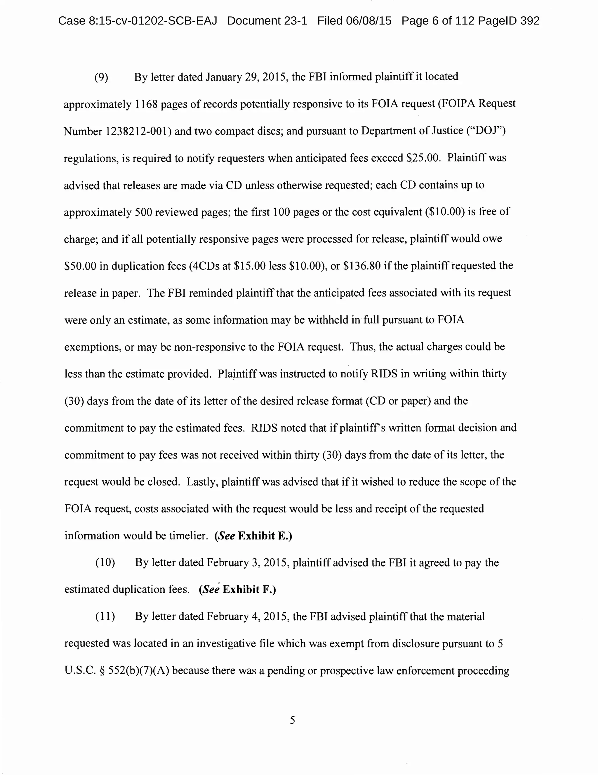 (9) By letter dated January 29, 2015, the FBI informed plaintiff it located
approximately 1168 pages of records potentially responsive to its FOIA request (FOIPA Request
Number 1238212-001) and two compact discs; and pursuant to Department of Justice ("DOJ")
regulations, is required to notify requesters when anticipated fees exceed $25.00. Plaintiff was
advised that releases are made via CD unless otherwise requested; each CD contains up to
approximately 500 reviewed pages; the first 100 pages or the cost equivalent ($10.00) is free of
charge; and if all potentially responsive pages were processed for release, plaintiff would owe
$50.00 in duplication fees (4CDs at $15.00 less $10.00), or $136.80 ifthe plaintiffrequested the
release in paper. The FBI reminded plaintiffthat the anticipated fees associated with its request
were only an estimate, as some information may be withheld in full pursuant to FOIA
exemptions, or may be non-responsive to the FOIA request. Thus, the actual charges could be
less than the estimate provided. Plaintiff was instructed to notify RIDS in writing within thirty
(30) days from the date of its letter of the desired release format (CD or paper) and the
commitment to pay the estimated fees. RIDS noted that if plaintiffs written format decision and
commitment to pay fees was not received within thirty (30) days from the date of its letter, the
request would be closed. Lastly, plaintiffwas advised that if it wished to reduce the scope of the
FOIA request, costs associated with the request would be less and receipt of the requested
information would be timelier. (See Exhibit E.)
(10) By letter dated February 3, 2015, plaintiff advised the FBI it agreed to pay the
estimated duplication fees. (See Exhibit F.)
(11) By letter dated February 4, 2015, the FBI advised plaintiffthat the material
requested was located in an investigative file which was exempt from disclosure pursuant to 5
U.S.C. § 552(b)(7)(A) because there was a pending or prospective law enforcement proceeding
5
Case 8:15-cv-01202-SCB-EAJ Document 23-1 Filed 06/08/15 Page 6 of 112 PageID 392
 