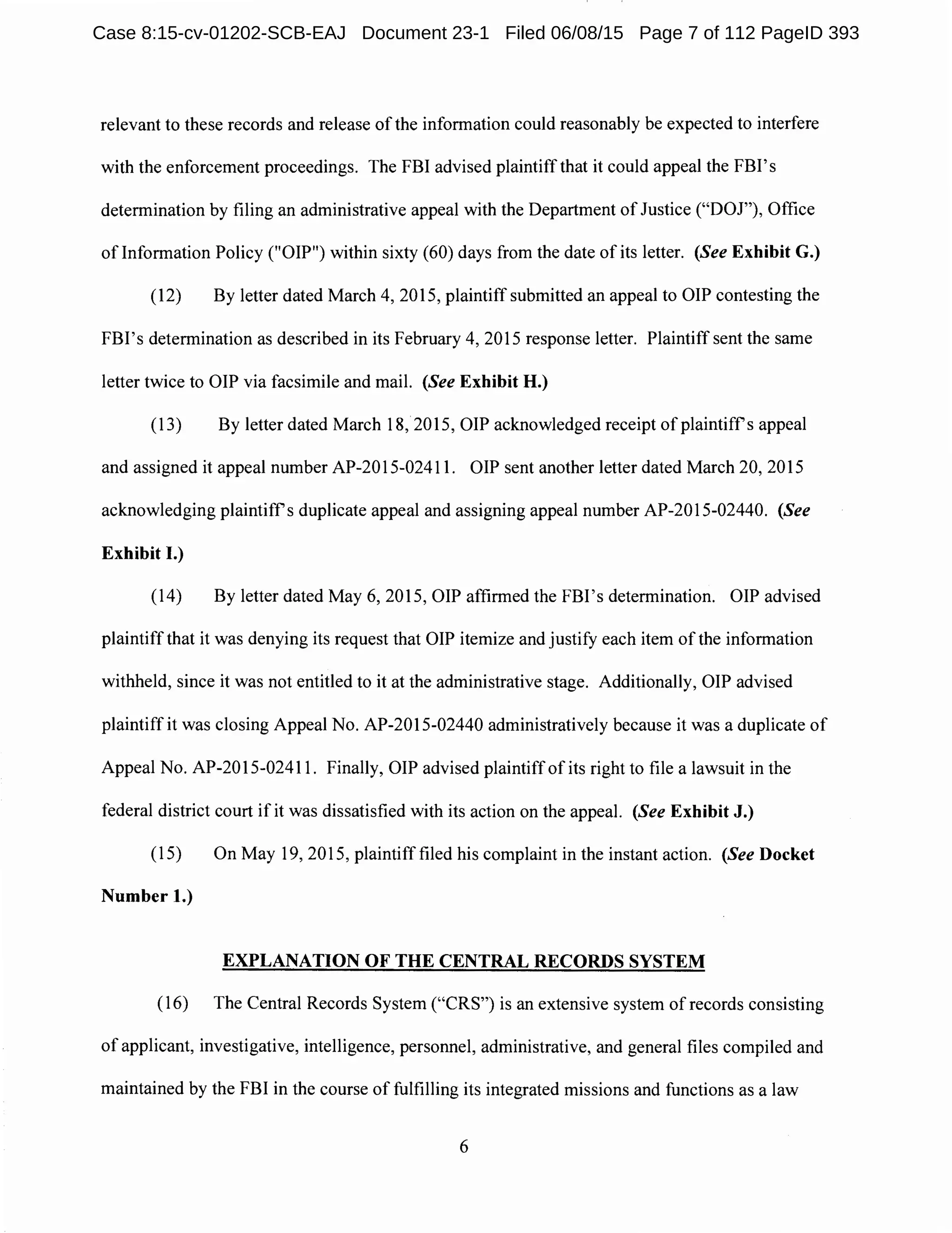 relevant to these records and release of the information could reasonably be expected to interfere
with the enforcement proceedings. The FBI advised plaintiffthat it could appeal the FBI's
determination by filing an administrative appeal with the Department ofJustice ("DOJ"), Office
oflnformation Policy ("OIP") within sixty (60) days from the date of its letter. (See Exhibit G.)
(12) By letter dated March 4, 2015, plaintiff submitted an appeal to OIP contesting the
FBI's determination as described in its February 4, 2015 response letter. Plaintiff sent the same
letter twice to OIP via facsimile and mail. (See Exhibit H.)
(13) By letter dated March 18, 2015, OIP acknowledged receipt of plaintiffs appeal
and assigned it appeal number AP-2015-02411. OIP sent another letter dated March 20, 2015
acknowledging plaintiffs duplicate appeal and assigning appeal number AP-2015-02440. (See
Exhibit I.)
(14) By letter dated May 6, 2015, OIP affirmed the FBI's determination. OIP advised
plaintiffthat it was denying its request that OIP itemize and justify each item of the information
withheld, since it was not entitled to it at the administrative stage. Additionally, OIP advised
plaintiff it was closing Appeal No. AP-2015-02440 administratively because it was a duplicate of
Appeal No. AP-2015-02411. Finally, OIP advised plaintiff of its right to file a lawsuit in the
federal district court if it was dissatisfied with its action on the appeal. (See Exhibit J.)
(15) On May 19, 2015, plaintiff filed his complaint in the instant action. (See Docket
Number 1.)
EXPLANATION OF THE CENTRAL RECORDS SYSTEM
(16) The Central Records System ("CRS") is an extensive system of records consisting
of applicant, investigative, intelligence, personnel, administrative, and general files compiled and
maintained by the FBI in the course of fulfilling its integrated missions and functions as a law
6
Case 8:15-cv-01202-SCB-EAJ Document 23-1 Filed 06/08/15 Page 7 of 112 PageID 393
 
