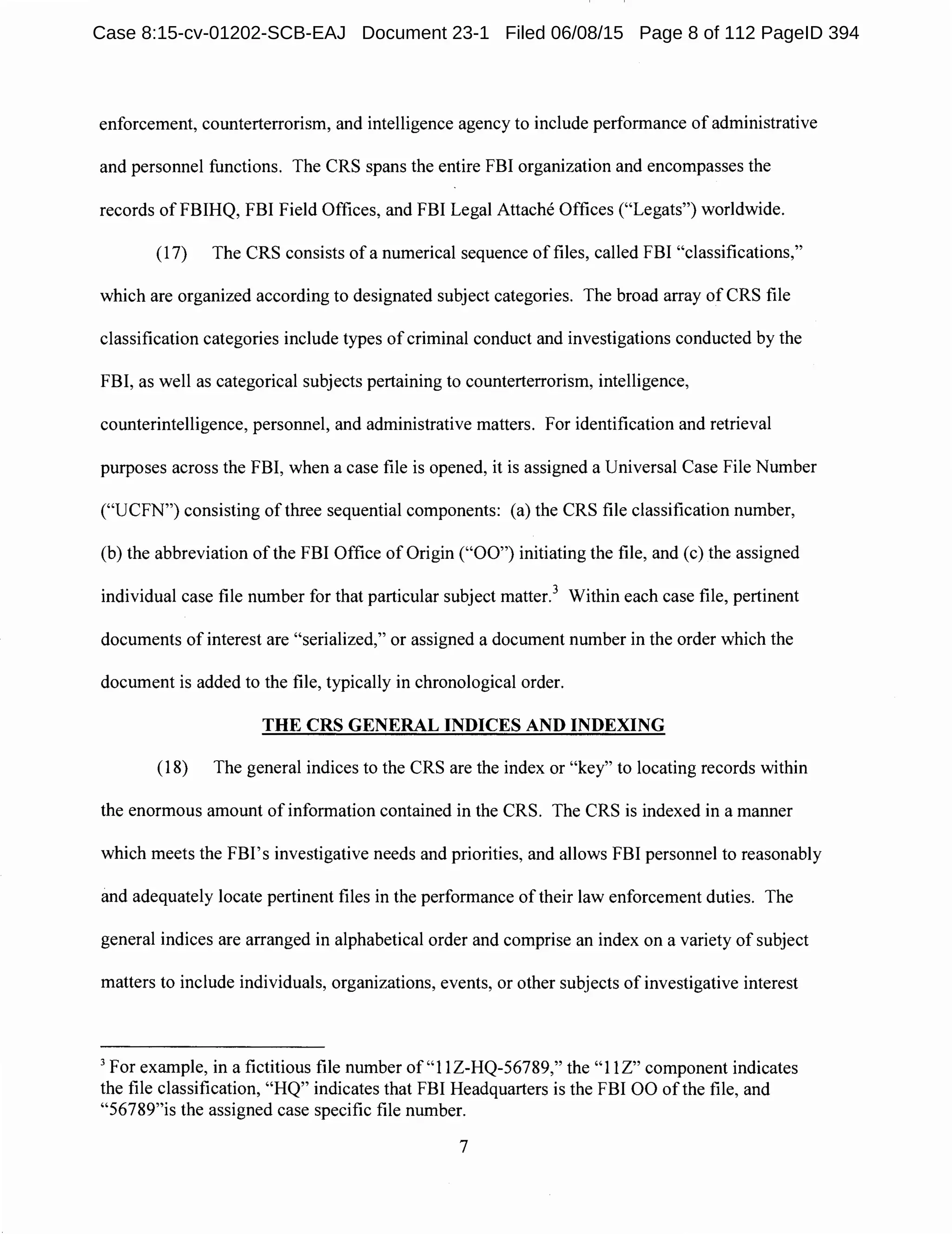 enforcement, counterterrorism, and intelligence agency to include performance of administrative
and personnel functions. The CRS spans the entire FBI organization and encompasses the
records of FBIHQ, FBI Field Offices, and FBI Legal Attache Offices ("Legats") worldwide.
(17) The CRS consists of a numerical sequence of files, called FBI "classifications,"
which are organized according to designated subject categories. The broad array of CRS file
classification categories include types of criminal conduct and investigations conducted by the
FBI, as well as categorical subjects pertaining to counterterrorism, intelligence,
counterintelligence, personnel, and administrative matters. For identification and retrieval
purposes across the FBI, when a case file is opened, it is assigned a Universal Case File Number
("UCFN") consisting of three sequential components: (a) the CRS file classification number,
(b) the abbreviation of the FBI Office of Origin ("00") initiating the file, and (c) the assigned
individual case file number for that particular subject matter.3
Within each case file, pertinent
documents of interest are "serialized," or assigned a document number in the order which the
document is added to the file, typically in chronological order.
THE CRS GENERAL INDICES AND INDEXING
(18) The general indices to the CRS are the index or "key" to locating records within
the enormous amount of information contained in the CRS. The CRS is indexed in a manner
which meets the FBI's investigative needs and priorities, and allows FBI personnel to reasonably
and adequately locate pertinent files in the performance of their law enforcement duties. The
general indices are arranged in alphabetical order and comprise an index on a variety of subject
matters to include individuals, organizations, events, or other subjects of investigative interest
3
For example, in a fictitious file number of "1 lZ-HQ-56789," the "1 lZ" component indicates
the file classification, "HQ" indicates that FBI Headquarters is the FBI 00 of the file, and
"56789"is the assigned case specific file number.
7
Case 8:15-cv-01202-SCB-EAJ Document 23-1 Filed 06/08/15 Page 8 of 112 PageID 394
 
