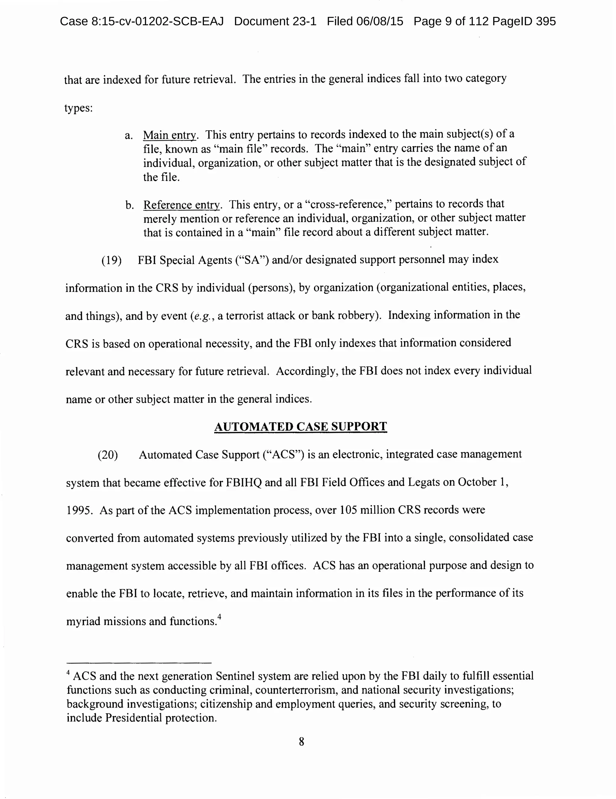 that are indexed for future retrieval. The entries in the general indices fall into two category
types:
a. Main entry. This entry pertains to records indexed to the main subject(s) of a
file, known as "main file" records. The "main" entry carries the name of an
individual, organization, or other subject matter that is the designated subject of
the file.
b. Reference entry. This entry, or a "cross-reference," pertains to records that
merely mention or reference an individual, organization, or other subject matter
that is contained in a "main" file record about a different subject matter.
(19) FBI Special Agents ("SA") and/or designated support personnel may index
information in the CRS by individual (persons), by organization (organizational entities, places,
and things), and by event (e.g., a terrorist attack or bank robbery). Indexing information in the
CRS is based on operational necessity, and the FBI only indexes that information considered
relevant and necessary for future retrieval. Accordingly, the FBI does not index every individual
name or other subject matter in the general indices.
AUTOMATED CASE SUPPORT
(20) Automated Case Support ("ACS") is an electronic, integrated case management
system that became effective for FBIHQ and all FBI Field Offices and Legats on October 1,
1995. As part of the ACS implementation process, over 105 million CRS records were
converted from automated systems previously utilized by the FBI into a single, consolidated case
management system accessible by all FBI offices. ACS has an operational purpose and design to
enable the FBI to locate, retrieve, and maintain information in its files in the performance of its
myriad missions and functions.4
4
ACS and the next generation Sentinel system are relied upon by the FBI daily to fulfill essential
functions such as conducting criminal, counterterrorism, and national security investigations;
background investigations; citizenship and employment queries, and security screening, to
include Presidential protection.
8
Case 8:15-cv-01202-SCB-EAJ Document 23-1 Filed 06/08/15 Page 9 of 112 PageID 395
 