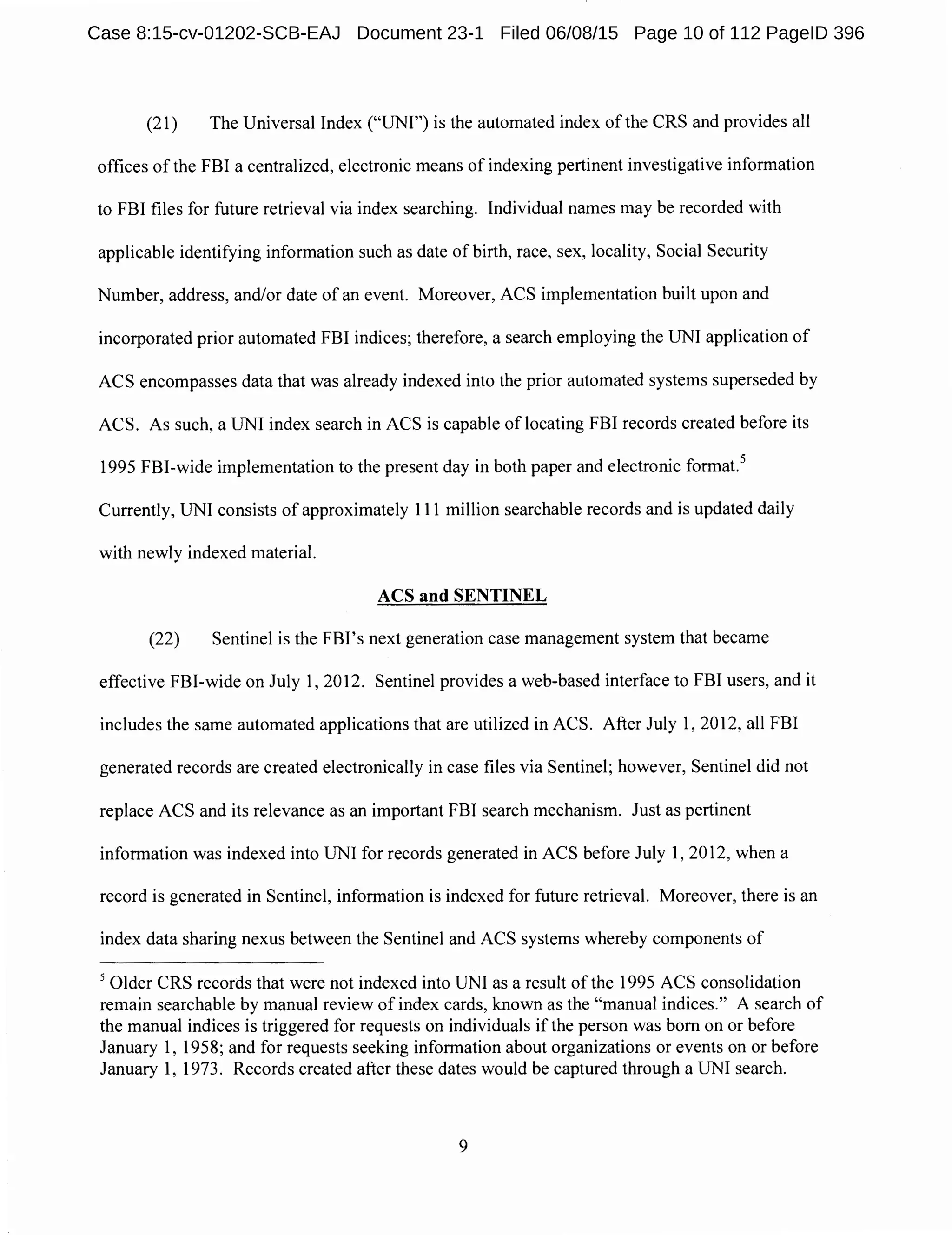 (21) The Universal Index ("UNI") is the automated index of the CRS and provides all
offices of the FBI a centralized, electronic means of indexing pertinent investigative information
to FBI files for future retrieval via index searching. Individual names may be recorded with
applicable identifying information such as date of birth, race, sex, locality, Social Security
Number, address, and/or date of an event. Moreover, ACS implementation built upon and
incorporated prior automated FBI indices; therefore, a search employing the UNI application of
ACS encompasses data that was already indexed into the prior automated systems superseded by
ACS. As such, a UNI index search in ACS is capable of locating FBI records created before its
1995 FBI-wide implementation to the present day in both paper and electronic format.5
Currently, UNI consists of approximately 111 million searchable records and is updated daily
with newly indexed material.
ACS and SENTINEL
(22) Sentinel is the FBI's next generation case management system that became
effective FBI-wide on July 1, 2012. Sentinel provides a web-based interface to FBI users, and it
includes the same automated applications that are utilized in ACS. After July 1, 2012, all FBI
generated records are created electronically in case files via Sentinel; however, Sentinel did not
replace ACS and its relevance as an important FBI search mechanism. Just as pertinent
information was indexed into UNI for records generated in ACS before July 1, 2012, when a
record is generated in Sentinel, information is indexed for future retrieval. Moreover, there is an
index data sharing nexus between the Sentinel and ACS systems whereby components of
5
Older CRS records that were not indexed into UNI as a result of the 1995 ACS consolidation
remain searchable by manual review of index cards, known as the "manual indices." A search of
the manual indices is triggered for requests on individuals if the person was born on or before
January 1, 1958; and for requests seeking information about organizations or events on or before
January 1, 1973. Records created after these dates would be captured through a UNI search.
9
Case 8:15-cv-01202-SCB-EAJ Document 23-1 Filed 06/08/15 Page 10 of 112 PageID 396
 