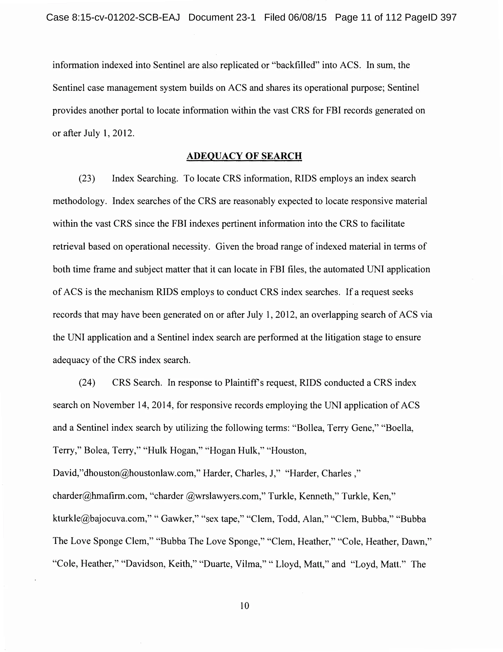 information indexed into Sentinel are also replicated or "backfilled" into ACS. In sum, the
Sentinel case management system builds on ACS and shares its operational purpose; Sentinel
provides another portal to locate information within the vast CRS for FBI records generated on
or after July 1, 2012.
ADEQUACY OF SEARCH
(23) Index Searching. To locate CRS information, RIDS employs an index search
methodology. Index searches of the CRS are reasonably expected to locate responsive material
within the vast CRS since the FBI indexes pertinent information into the CRS to facilitate
retrieval based on operational necessity. Given the broad range of indexed material in terms of
both time frame and subject matter that it can locate in FBI files, the automated UNI application
of ACS is the mechanism RIDS employs to conduct CRS index searches. Ifa request seeks
records that may have been generated on or after July 1, 2012, an overlapping search of ACS via
the UNI application and a Sentinel index search are performed at the litigation stage to ensure
adequacy ofthe CRS index search.
(24) CRS Search. In response to Plaintiff's request, RIDS conducted a CRS index
search on November 14, 2014, for responsive records employing the UNI application of ACS
and a Sentinel index search by utilizing the following terms: "Bollea, Terry Gene," "Boella,
Terry," Bolea, Terry," "Hulk Hogan," "Hogan Hulk," "Houston,
David,"dhouston@houstonlaw.com," Harder, Charles, J," "Harder, Charles,"
charder@hmafirm.com, "charder@wrslawyers.com," Turkle, Kenneth," Turkle, Ken,"
kturkle@bajocuva.com," " Gawker," "sex tape," "Clem, Todd, Alan," "Clem, Bubba," "Bubba
The Love Sponge Clem," "Bubba The Love Sponge," "Clem, Heather," "Cole, Heather, Dawn,"
"Cole, Heather," "Davidson, Keith," "Duarte, Vilma,"" Lloyd, Matt," and "Loyd, Matt." The
IO
Case 8:15-cv-01202-SCB-EAJ Document 23-1 Filed 06/08/15 Page 11 of 112 PageID 397
 