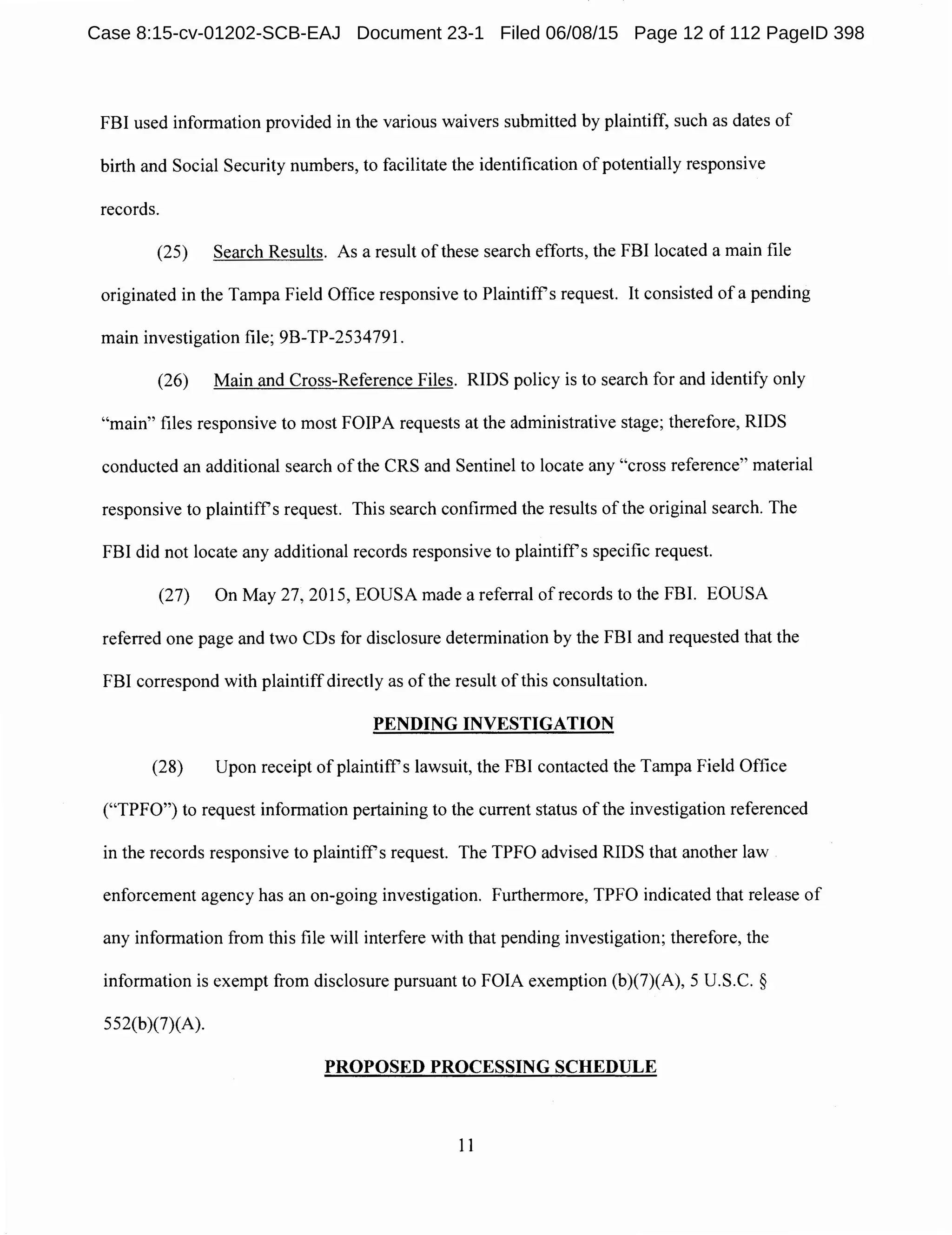 FBI used information provided in the various waivers submitted by plaintiff, such as dates of
birth and Social Security numbers, to facilitate the identification of potentially responsive
records.
(25) Search Results. As a result of these search efforts, the FBI located a main file
originated in the Tampa Field Office responsive to Plaintiffs request. It consisted of a pending
main investigation file; 9B-TP-2534791.
(26) Main and Cross-Reference Files. RIDS policy is to search for and identify only
"main" files responsive to most FOIPA requests at the administrative stage; therefore, RIDS
conducted an additional search of the CRS and Sentinel to locate any "cross reference" material
responsive to plaintiffs request. This search confirmed the results of the original search. The
FBI did not locate any additional records responsive to plaintiffs specific request.
(27) On May 27, 2015, EOUSA made a referral of records to the FBI. EOUSA
referred one page and two CDs for disclosure determination by the FBI and requested that the
FBI correspond with plaintiffdirectly as of the result of this consultation.
PENDING INVESTIGATION
(28) Upon receipt of plaintiffs lawsuit, the FBI contacted the Tampa Field Office
("TPFO") to request information pertaining to the current status of the investigation referenced
in the records responsive to plaintiffs request. The TPFO advised RIDS that another law
enforcement agency has an on-going investigation. Furthermore, TPFO indicated that release of
any information from this file will interfere with that pending investigation; therefore, the
information is exempt from disclosure pursuant to FOIA exemption (b)(7)(A), 5 U.S.C. §
552(b)(7)(A).
PROPOSED PROCESSING SCHEDULE
11
Case 8:15-cv-01202-SCB-EAJ Document 23-1 Filed 06/08/15 Page 12 of 112 PageID 398
 