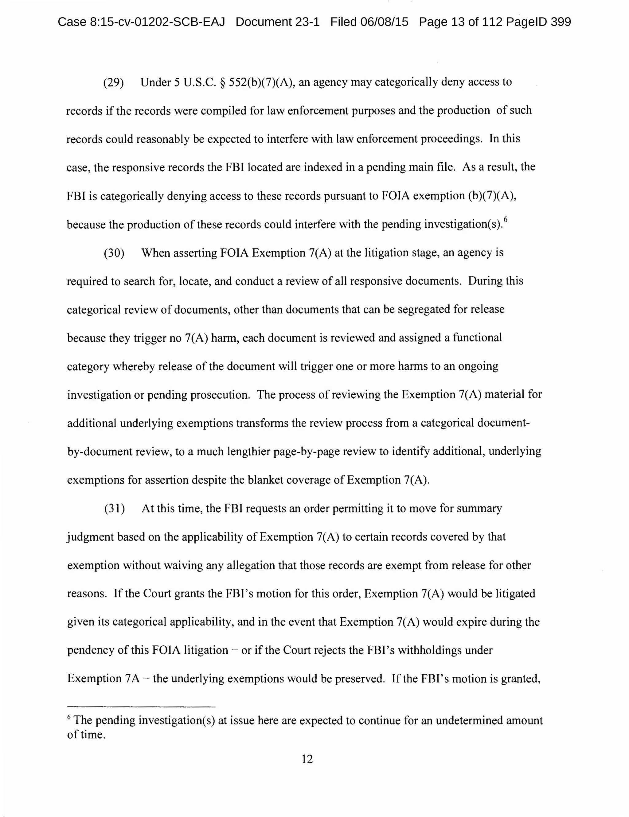 (29) Under 5 U.S.C. § 552(b)(7)(A), an agency may categorically deny access to
records if the records were compiled for law enforcement purposes and the production of such
records could reasonably be expected to interfere with law enforcement proceedings. In this
case, the responsive records the FBI located are indexed in a pending main file. As a result, the
FBI is categorically denying access to these records pursuant to FOIA exemption (b)(7)(A),
because the production of these records could interfere with the pending investigation(s).
6
(30) When asserting FOIA Exemption 7(A) at the litigation stage, an agency is
required to search for, locate, and conduct a review of all responsive documents. During this
categorical review of documents, other than documents that can be segregated for release
because they trigger no 7(A) harm, each document is reviewed and assigned a functional
category whereby release of the document will trigger one or more harms to an ongoing
investigation or pending prosecution. The process ofreviewing the Exemption 7(A) material for
additional underlying exemptions transforms the review process from a categorical document-
by-document review, to a much lengthier page-by-page review to identify additional, underlying
exemptions for assertion despite the blanket coverage of Exemption 7(A).
(31) At this time, the FBI requests an order permitting it to move for summary
judgment based on the applicability of Exemption 7(A) to certain records covered by that
exemption without waiving any allegation that those records are exempt from release for other
reasons. Ifthe Court grants the FBI's motion for this order, Exemption 7(A) would be litigated
given its categorical applicability, and in the event that Exemption 7(A) would expire during the
pendency of this FOIA litigation - or if the Court rejects the FBI's withholdings under
Exemption 7A - the underlying exemptions would be preserved. If the FBI's motion is granted,
6
The pending investigation(s) at issue here are expected to continue for an undetermined amount
of time.
12
Case 8:15-cv-01202-SCB-EAJ Document 23-1 Filed 06/08/15 Page 13 of 112 PageID 399
 