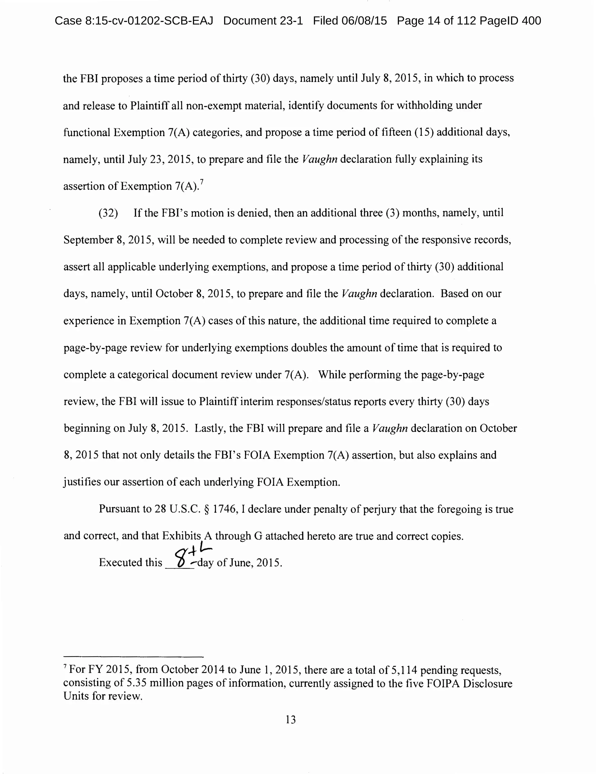 the FBI proposes a time period of thirty (30) days, namely until July 8, 2015, in which to process
and release to Plaintiff all non-exempt material, identify documents for withholding under
functional Exemption 7(A) categories, and propose a time period of fifteen (15) additional days,
namely, until July 23, 2015, to prepare and file the Vaughn declaration fully explaining its
assertion of Exemption 7(A).7
(32) Ifthe FBI's motion is denied, then an additional three (3) months, namely, until
September 8, 2015, will be needed to complete review and processing of the responsive records,
assert all applicable underlying exemptions, and propose a time period of thirty (30) additional
days, namely, until October 8, 2015, to prepare and file the Vaughn declaration. Based on our
experience in Exemption 7(A) cases of this nature, the additional time required to complete a
page-by-page review for underlying exemptions doubles the amount of time that is required to
complete a categorical document review under 7(A). While performing the page-by-page
review, the FBI will issue to Plaintiff interim responses/status reports every thirty (30) days
beginning on July 8, 2015. Lastly, the FBI will prepare and file a Vaughn declaration on October
8, 2015 that not only details the FBI's FOIA Exemption 7(A) assertion, but also explains and
justifies our assertion of each underlying FOIA Exemption.
Pursuant to 28 U.S.C. § 1746, I declare under penalty of perjury that the foregoing is true
and correct, and that Exhibits A through G attached hereto are true and correct copies.
a,+-l-
Executed this _/)_..-day of June, 2015.
7
For FY 2015, from October 2014 to June 1, 2015, there are a total of 5,114 pending requests,
consisting of 5.35 million pages of information, currently assigned to the five FOIPA Disclosure
Units for review.
13
Case 8:15-cv-01202-SCB-EAJ Document 23-1 Filed 06/08/15 Page 14 of 112 PageID 400
 
