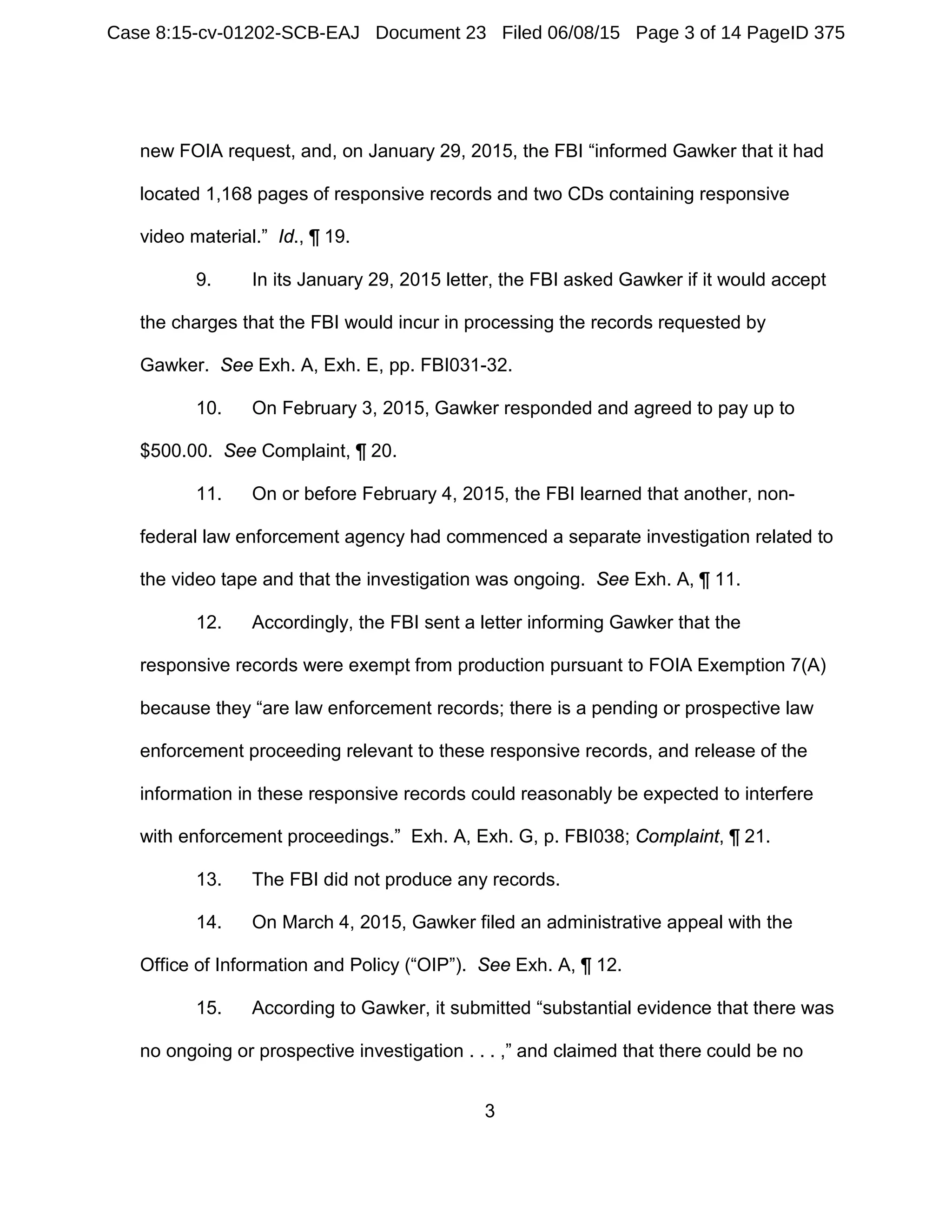 3
new FOIA request, and, on January 29, 2015, the FBI “informed Gawker that it had
located 1,168 pages of responsive records and two CDs containing responsive
video material.” Id., ¶ 19.
9. In its January 29, 2015 letter, the FBI asked Gawker if it would accept
the charges that the FBI would incur in processing the records requested by
Gawker. See Exh. A, Exh. E, pp. FBI031-32.
10. On February 3, 2015, Gawker responded and agreed to pay up to
$500.00. See Complaint, ¶ 20.
11. On or before February 4, 2015, the FBI learned that another, non-
federal law enforcement agency had commenced a separate investigation related to
the video tape and that the investigation was ongoing. See Exh. A, ¶ 11.
12. Accordingly, the FBI sent a letter informing Gawker that the
responsive records were exempt from production pursuant to FOIA Exemption 7(A)
because they “are law enforcement records; there is a pending or prospective law
enforcement proceeding relevant to these responsive records, and release of the
information in these responsive records could reasonably be expected to interfere
with enforcement proceedings.” Exh. A, Exh. G, p. FBI038; Complaint, ¶ 21.
13. The FBI did not produce any records.
14. On March 4, 2015, Gawker filed an administrative appeal with the
Office of Information and Policy (“OIP”). See Exh. A, ¶ 12.
15. According to Gawker, it submitted “substantial evidence that there was
no ongoing or prospective investigation . . . ,” and claimed that there could be no
Case 8:15-cv-01202-SCB-EAJ Document 23 Filed 06/08/15 Page 3 of 14 PageID 375
 