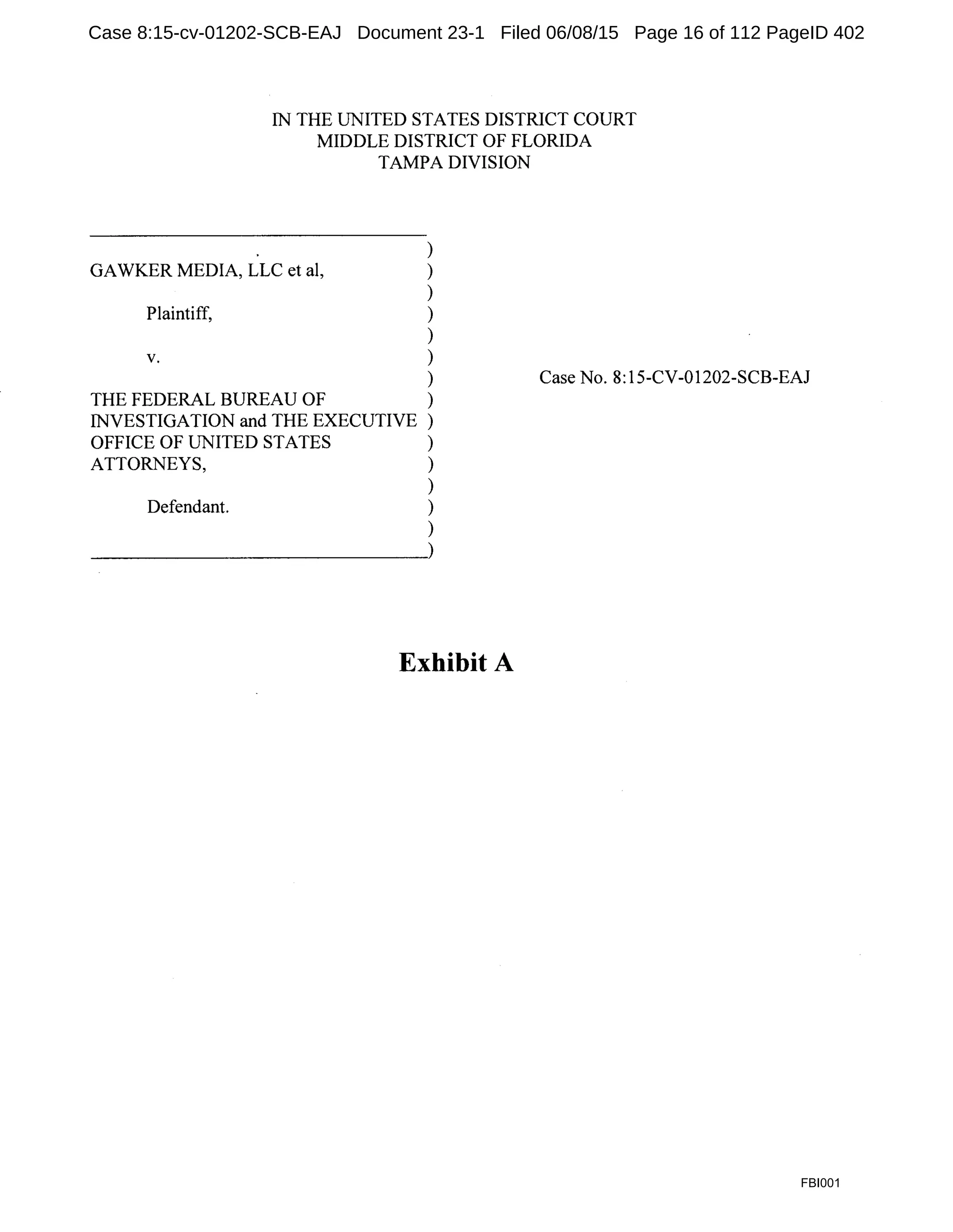 IN THE UNITED STATES DISTRICT COURT
MIDDLE DISTRICT OF FLORIDA
TAMPA DIVISION
)
GAWKER MEDIA, LLC et al, )
)
Plaintiff, )
)
V. )
)
THE FEDERAL BUREAU OF )
INVESTIGATION and THE EXECUTIVE )
OFFICE OF UNITED STATES )
ATTORNEYS, )
)
Defendant. )
)
~~~~~~~~~~~~~.)
Exhibit A
Case No. 8:15-CV-01202-SCB-EAJ
FBI001
Case 8:15-cv-01202-SCB-EAJ Document 23-1 Filed 06/08/15 Page 16 of 112 PageID 402
 