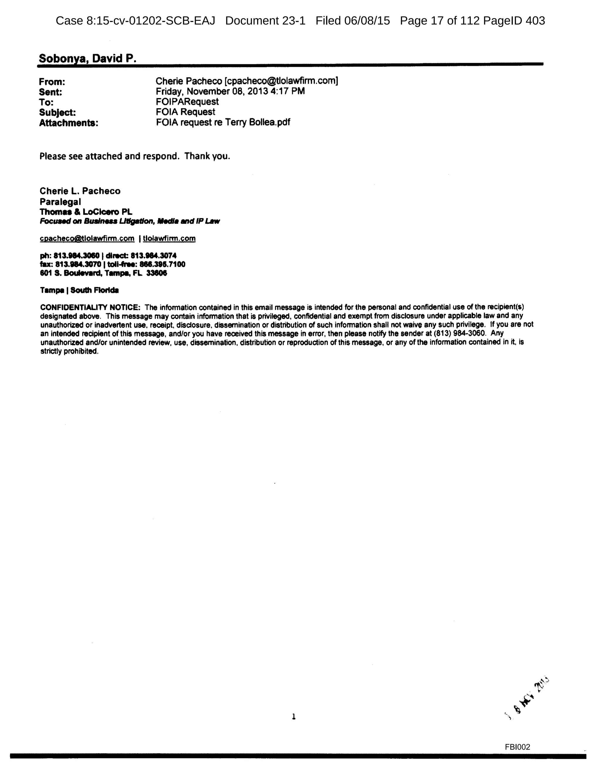 Sobonya, David P.
From:
Sent:
To:
Cherie Pacheco [cpacheco@tlolawfirm.com)
Friday, November 08, 2013 4:17 PM
FOIPARequest
Subject:
Attachments:
FOIA Request
FOIA request re Terry Bollea.pdf
Please see attached and respond. Thank you.
Cherie L. Pacheco
Paralegal
Thoma & LoCtcero PL
FocUlled on suam.u Litigation, lledl• •dIP t..w
cpacheeo@tlolawfirm.com Itlolawfinn.com
ph: 813.taUOIO IdlNCt: 813.taU074
fax: 813.184.3070 Itoll-free: 868.395.7100
801 S. Boulevard, Tmnp9, FL 33806
T1mpa ISoulh Flortdl
CONFIDENTIALITY NOTICE: The information contained in this email message is intended for the personal and confidential use of the recipient(s)
designated above. This message may contain information that is privileged, confidential and exempt from disclosure under applicable law and any
unauthorized or inadvertent use. receipt, disclosure. dissemination or distribution of such information shall not waive any such privilege. If you are not
an intended recipient of this message, and/or you have received this message in error, then please notify the sender at (813) 984-3060. Any
unauthorized and/or unintended review, use, dissemination, distribution or reproduction of this message, or any of the information contained in it, is
strictly prohibited.
1
FBI002
Case 8:15-cv-01202-SCB-EAJ Document 23-1 Filed 06/08/15 Page 17 of 112 PageID 403
 