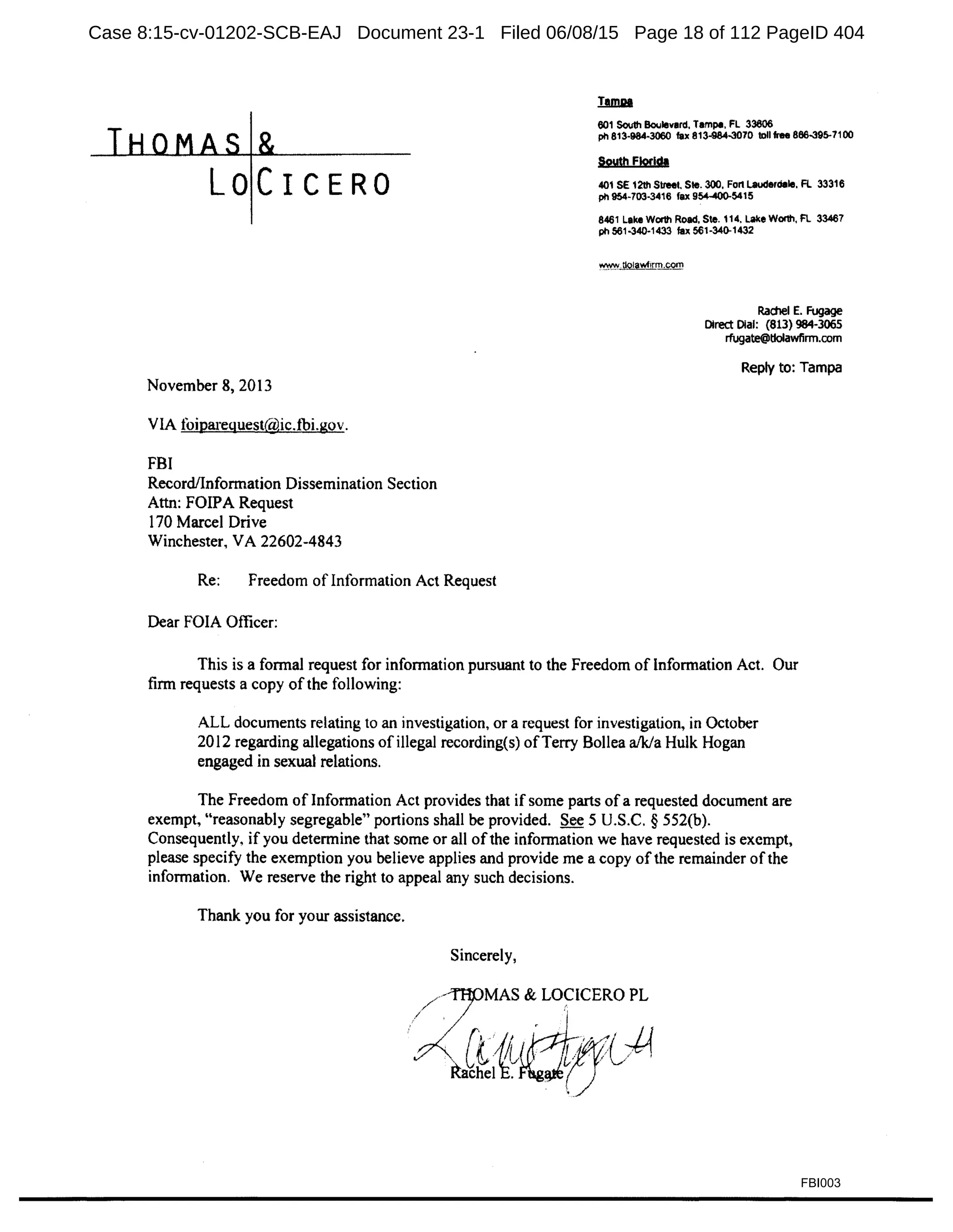LOCICERO
November 8, 2013
VIA foipareguest@ic.fbi.gov.
FBI
Record/Information Dissemination Section
Attn: FOIPA Request
170 Marcel Drive
Winchester, VA 22602-4843
Re: Freedom of Information Act Request
Dear FOIA Officer:
601 South Boulevard, Tampa, FL 33606
ph 813·984-3060 fax 813-984-3070 1011 free 866-395-71 00
South Florida
401SE12th Street. Ste. 300. Fon Lauderdale, Fl 33316
ph 954·703-3416 fax 954-400-5415
8461 Lake Worth Road, Ste. 114, Lake Wonh, FL 33467
ph 561-340-1433 fax 561-340-1432
Rachel E. Fugage
Direct Dial: (813) 984-3065
rfugate@tlolawfirm.com
Reply to: Tampa
This is a formal request for information pursuant to the Freedom of Information Act. Our
firm requests a copy ofthe following:
ALL documents relating to an investigation, or a request for investigation, in October
2012 regarding allegations of illegal recording(s) ofTerry Bollea a/k/a Hulk Hogan
engaged in sexual relations.
The Freedom of Information Act provides that if some parts ofa requested document are
exempt, "reasonably segregable" portions shall be provided. See 5 U.S.C. § 552(b).
Consequently, if you determine that some or all ofthe information we have requested is exempt,
please specify the exemption you believe applies and provide me a copy of the remainder ofthe
information. We reserve the right to appeal any such decisions.
Thank you for your assistance.
Sincerely,
FBI003
Case 8:15-cv-01202-SCB-EAJ Document 23-1 Filed 06/08/15 Page 18 of 112 PageID 404
 
