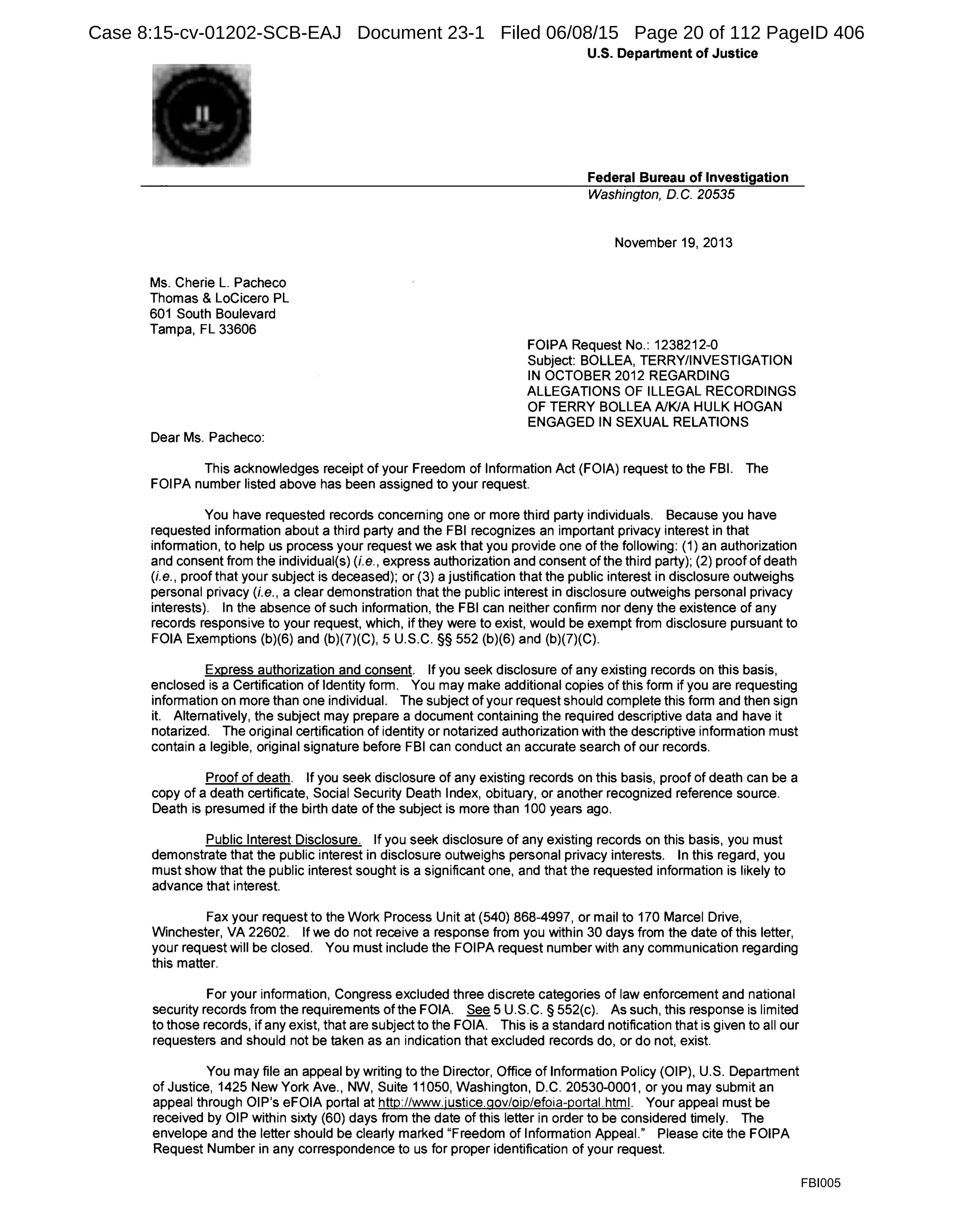 Ms. Cherie L. Pacheco
Thomas & Locicero PL
601 South Boulevard
Tampa, FL 33606
Dear Ms. Pacheco:
U.S. Department of Justice
Federal Bureau of Investigation
Washington, D. C. 20535
November 19, 2013
FOIPA Request No.: 1238212-0
Subject: BOLLEA, TERRY/INVESTIGATION
IN OCTOBER 2012 REGARDING
ALLEGATIONS OF ILLEGAL RECORDINGS
OF TERRY BOLLEA A/KIA HULK HOGAN
ENGAGED IN SEXUAL RELATIONS
This acknowledges receipt of your Freedom of Information Act (FOIA) request to the FBI. The
FOIPA number listed above has been assigned to your request.
You have requested records concerning one or more third party individuals. Because you have
requested information about a third party and the FBI recognizes an important privacy interest in that
information, to help us process your request we ask that you provide one of the following: (1) an authorization
and consent from the individual(s) (i.e., express authorization and consent of the third party); (2) proof of death
(i.e., proof that your subject is deceased); or (3) a justification that the public interest in disclosure outweighs
personal privacy (i.e., a clear demonstration that the public interest in disclosure outweighs personal privacy
interests). In the absence of such information, the FBI can neither confirm nor deny the existence of any
records responsive to your request, which, if they were to exist, would be exempt from disclosure pursuant to
FOIA Exemptions (b)(6) and (b)(7)(C), 5 U.S.C. §§ 552 (b)(6) and (b)(7)(C).
Express authorization and consent. If you seek disclosure of any existing records on this basis,
enclosed is a Certification of Identity form. You may make additional copies of this form if you are requesting
information on more than one individual. The subject of your request should complete this form and then sign
it. Alternatively, the subject may prepare a document containing the required descriptive data and have it
notarized. The original certification of identity or notarized authorization with the descriptive information must
contain a legible, original signature before FBI can conduct an accurate search of our records.
Proof of death. If you seek disclosure of any existing records on this basis, proof of death can be a
copy of a death certificate, Social Security Death Index, obituary, or another recognized reference source.
Death is presumed if the birth date of the subject is more than 100 years ago.
Public Interest Disclosure. If you seek disclosure of any existing records on this basis, you must
demonstrate that the public interest in disclosure outweighs personal privacy interests. In this regard, you
must show that the public interest sought is a significant one, and that the requested information is likely to
advance that interest.
Fax your request to the Work Process Unit at (540) 868-4997, or mail to 170 Marcel Drive,
Winchester, VA 22602. If we do not receive a response from you within 30 days from the date of this letter,
your request will be closed. You must include the FOIPA request number with any communication regarding
this matter.
For your information, Congress excluded three discrete categories of law enforcement and national
security records from the requirements of the FOIA. See 5 U.S.C. § 552(c). As such, this response is limited
to those records, if any exist, that are subject to the FOIA. This is a standard notification that is given to all our
requesters and should not be taken as an indication that excluded records do, or do not, exist.
You may file an appeal by writing to the Director, Office of Information Policy (OIP), U.S. Department
of Justice, 1425 New York Ave., NW, Suite 11050, Washington, D.C. 20530-0001, or you may submit an
appeal through OIP's eFOIA portal at http://www.justice.gov/oip/efoia-portal.html. Your appeal must be
received by OIP within sixty (60) days from the date of this letter in order to be considered timely. The
envelope and the letter should be clearly marked "Freedom of Information Appeal." Please cite the FOIPA
Request Number in any correspondence to us for proper identification of your request.
FBI005
Case 8:15-cv-01202-SCB-EAJ Document 23-1 Filed 06/08/15 Page 20 of 112 PageID 406
 