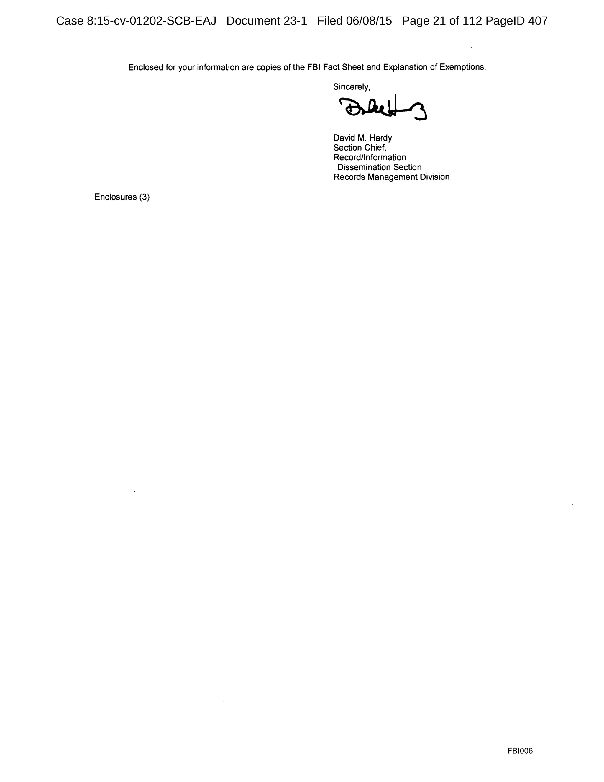 Enclosed for your information are copies of the FBI Fact Sheet and Explanation of Exemptions.
Enclosures (3)
Sincerely,
~
David M. Hardy
Section Chief,
Record/Information
Dissemination Section
Records Management Division
FBI006
Case 8:15-cv-01202-SCB-EAJ Document 23-1 Filed 06/08/15 Page 21 of 112 PageID 407
 